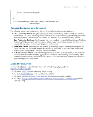 Sh a r ding Patter n

149

{
results.Add(reader.GetString(0));
}
}
});
Trace.TraceInformation("Fanout query complete - Record Count: {0}",
results.Count);

Related Patterns and Guidance
The following patterns and guidance may also be relevant when implementing this pattern:
•	 Data Consistency Primer. It may be necessary to maintain consistency for data distributed across dif-

ferent shards. The Data Consistency Primer summarizes the issues surrounding maintaining consistency
over distributed data, and describes the benefits and tradeoffs of different consistency models.
•	 Data Partitioning Guidance. Sharding a data store can introduce a range of additional issues. The Data
Partitioning Guidance describes these issues in relation to partitioning data stores in the cloud to improve scalability, reduce contention, and optimize performance.
•	 Index Table Pattern. Sometimes it is not possible to completely support queries just through the design of the shard key. The Index Table pattern enables an application to quickly retrieve data from a
large data store by specifying a key other than the shard key.
•	 Materialized View Pattern. To maintain the performance of some query operations, it may be beneficial to create materialized views that aggregate and summarize data, especially if this summary data is
based on information that is distributed across shards. The Materialized View pattern describes how to
generate and populate these views.

More Information
All links in this book are accessible from the book’s online bibliography available at:
http://aka.ms/cdpbibliography.
•	 The article Shard Lessons on the Adding Simplicity blog.
•	 The page Database Sharding on the CodeFutures web site.
•	 The article Scalability Strategies Primer: Database Sharding on Max Indelicato’s blog.
•	 The article Building Scalable Databases: Pros and Cons of Various Database Sharding Schemes on Dare

Obasanjo’s blog.

 