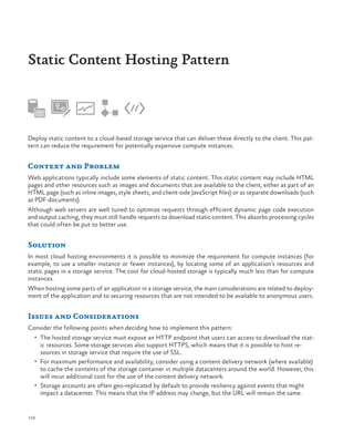 Static Content Hosting Pattern

Deploy static content to a cloud-based storage service that can deliver these directly to the client. This pattern can reduce the requirement for potentially expensive compute instances.

Context and Problem
Web applications typically include some elements of static content. This static content may include HTML
pages and other resources such as images and documents that are available to the client, either as part of an
HTML page (such as inline images, style sheets, and client-side JavaScript files) or as separate downloads (such
as PDF documents).
Although web servers are well tuned to optimize requests through efficient dynamic page code execution
and output caching, they must still handle requests to download static content. This absorbs processing cycles
that could often be put to better use.

Solution
In most cloud hosting environments it is possible to minimize the requirement for compute instances (for
example, to use a smaller instance or fewer instances), by locating some of an application’s resources and
static pages in a storage service. The cost for cloud-hosted storage is typically much less than for compute
instances.
When hosting some parts of an application in a storage service, the main considerations are related to deployment of the application and to securing resources that are not intended to be available to anonymous users.

Issues and Considerations
Consider the following points when deciding how to implement this pattern:
•	 The hosted storage service must expose an HTTP endpoint that users can access to download the stat-

ic resources. Some storage services also support HTTPS, which means that it is possible to host resources in storage service that require the use of SSL.
•	 For maximum performance and availability, consider using a content delivery network (where available)
to cache the contents of the storage container in multiple datacenters around the world. However, this
will incur additional cost for the use of the content delivery network.
•	 Storage accounts are often geo-replicated by default to provide resiliency against events that might
impact a datacenter. This means that the IP address may change, but the URL will remain the same.

150

 