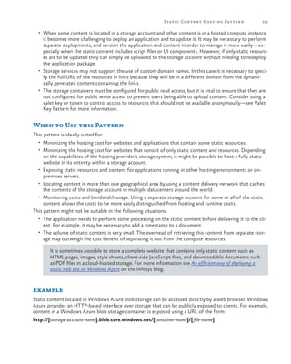 Static Content Hosting Patter n

151

•	 When some content is located in a storage account and other content is in a hosted compute instance

it becomes more challenging to deploy an application and to update it. It may be necessary to perform
separate deployments, and version the application and content in order to manage it more easily—especially when the static content includes script files or UI components. However, if only static resources are to be updated they can simply be uploaded to the storage account without needing to redeploy
the application package.
•	 Storage services may not support the use of custom domain names. In this case it is necessary to specify the full URL of the resources in links because they will be in a different domain from the dynamically generated content containing the links.
•	 The storage containers must be configured for public read access, but it is vital to ensure that they are
not configured for public write access to prevent users being able to upload content. Consider using a
valet key or token to control access to resources that should not be available anonymously—see Valet
Key Pattern for more information.

When to Use this Pattern
This pattern is ideally suited for:
•	 Minimizing the hosting cost for websites and applications that contain some static resources.
•	 Minimizing the hosting cost for websites that consist of only static content and resources. Depending

on the capabilities of the hosting provider’s storage system, it might be possible to host a fully static
website in its entirety within a storage account.
•	 Exposing static resources and content for applications running in other hosting environments or onpremises servers.
•	 Locating content in more than one geographical area by using a content delivery network that caches
the contents of the storage account in multiple datacenters around the world.
•	 Monitoring costs and bandwidth usage. Using a separate storage account for some or all of the static
content allows the costs to be more easily distinguished from hosting and runtime costs.
This pattern might not be suitable in the following situations:

•	 The application needs to perform some processing on the static content before delivering it to the cli-

ent. For example, it may be necessary to add a timestamp to a document.

•	 The volume of static content is very small. The overhead of retrieving this content from separate stor-

age may outweigh the cost benefit of separating it out from the compute resources.

It is sometimes possible to store a complete website that contains only static content such as
HTML pages, images, style sheets, client-side JavaScript files, and downloadable documents such
as PDF files in a cloud-hosted storage. For more information see An efficient way of deploying a
static web site on Windows Azure on the Infosys blog.

Example
Static content located in Windows Azure blob storage can be accessed directly by a web browser. Windows
Azure provides an HTTP-based interface over storage that can be publicly exposed to clients. For example,
content in a Windows Azure blob storage container is exposed using a URL of the form:
http://[storage-account-name].blob.core.windows.net/[container-name]/[file-name]

 