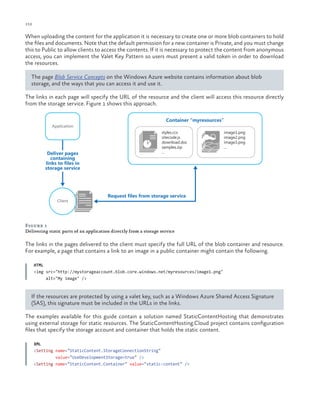 152

ch a pter one

When uploading the content for the application it is necessary to create one or more blob containers to hold
the files and documents. Note that the default permission for a new container is Private, and you must change
this to Public to allow clients to access the contents. If it is necessary to protect the content from anonymous
access, you can implement the Valet Key Pattern so users must present a valid token in order to download
the resources.
The page Blob Service Concepts on the Windows Azure website contains information about blob
storage, and the ways that you can access it and use it.
The links in each page will specify the URL of the resource and the client will access this resource directly
from the storage service. Figure 1 shows this approach.
Container “myresources”
Application

Deliver pages
containing
links to files in
storage service

Client

styles.ccs
sitecode.js
download.doc
samples.zip
...

image1.png
image2.png
image3.png
...

Request files from storage service

Figure 1
Delivering static parts of an application directly from a storage service

The links in the pages delivered to the client must specify the full URL of the blob container and resource.
For example, a page that contains a link to an image in a public container might contain the following.
HTML
<img src="http://mystorageaccount.blob.core.windows.net/myresources/image1.png"
alt="My image" />

If the resources are protected by using a valet key, such as a Windows Azure Shared Access Signature
(SAS), this signature must be included in the URLs in the links.
The examples available for this guide contain a solution named StaticContentHosting that demonstrates
using external storage for static resources. The StaticContentHosting.Cloud project contains configuration
files that specify the storage account and container that holds the static content.
XML
<Setting name="StaticContent.StorageConnectionString"
value="UseDevelopmentStorage=true" />
<Setting name="StaticContent.Container" value="static-content" />

 