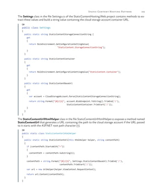 Static Content Hosting Patter n

153

The Settings class in the file Settings.cs of the StaticContentHosting.Web project contains methods to extract these values and build a string value containing the cloud storage account container URL.
C#

public class Settings
{
public static string StaticContentStorageConnectionString {
get
{
return RoleEnvironment.GetConfigurationSettingValue(
"StaticContent.StorageConnectionString");
}
}
public static string StaticContentContainer
{
get
{
return RoleEnvironment.GetConfigurationSettingValue("StaticContent.Container");
}
}
public static string StaticContentBaseUrl
{
get
{
var account = CloudStorageAccount.Parse(StaticContentStorageConnectionString);
return string.Format("{0}/{1}", account.BlobEndpoint.ToString().TrimEnd('/'),
StaticContentContainer.TrimStart('/'));
}
}
}

The StaticContentUrlHtmlHelper class in the file StaticContentUrlHtmlHelper.cs exposes a method named
StaticContentUrl that generates a URL containing the path to the cloud storage account if the URL passed
to it starts with the ASP.NET root path character (~).
C#
public static class StaticContentUrlHtmlHelper
{
public static string StaticContentUrl(this HtmlHelper helper, string contentPath)
{
if (contentPath.StartsWith("~"))					
{
contentPath = contentPath.Substring(1);
}
contentPath = string.Format("{0}/{1}", Settings.StaticContentBaseUrl.TrimEnd('/'),
contentPath.TrimStart('/'));
var url = new UrlHelper(helper.ViewContext.RequestContext);
return url.Content(contentPath);
}
}

 