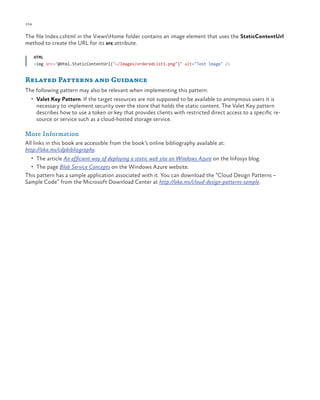 154

ch a pter one

The file Index.cshtml in the ViewsHome folder contains an image element that uses the StaticContentUrl
method to create the URL for its src attribute.
HTML
<img src="@Html.StaticContentUrl("~/Images/orderedList1.png")" alt="Test Image" />

Related Patterns and Guidance
The following pattern may also be relevant when implementing this pattern:
•	 Valet Key Pattern. If the target resources are not supposed to be available to anonymous users it is

necessary to implement security over the store that holds the static content. The Valet Key pattern
describes how to use a token or key that provides clients with restricted direct access to a specific resource or service such as a cloud-hosted storage service.

More Information
All links in this book are accessible from the book’s online bibliography available at:
http://aka.ms/cdpbibliography.
•	 The article An efficient way of deploying a static web site on Windows Azure on the Infosys blog.
•	 The page Blob Service Concepts on the Windows Azure website.

This pattern has a sample application associated with it. You can download the “Cloud Design Patterns –
Sample Code” from the Microsoft Download Center at http://aka.ms/cloud-design-patterns-sample.

 