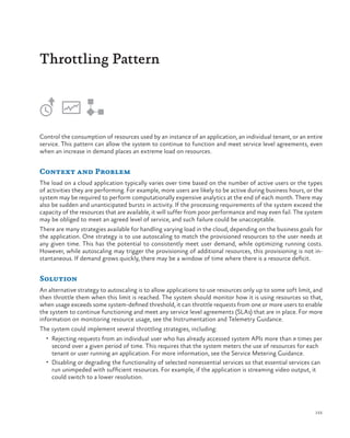 Throttling Pattern

Control the consumption of resources used by an instance of an application, an individual tenant, or an entire
service. This pattern can allow the system to continue to function and meet service level agreements, even
when an increase in demand places an extreme load on resources.

Context and Problem
The load on a cloud application typically varies over time based on the number of active users or the types
of activities they are performing. For example, more users are likely to be active during business hours, or the
system may be required to perform computationally expensive analytics at the end of each month. There may
also be sudden and unanticipated bursts in activity. If the processing requirements of the system exceed the
capacity of the resources that are available, it will suffer from poor performance and may even fail. The system
may be obliged to meet an agreed level of service, and such failure could be unacceptable.
There are many strategies available for handling varying load in the cloud, depending on the business goals for
the application. One strategy is to use autoscaling to match the provisioned resources to the user needs at
any given time. This has the potential to consistently meet user demand, while optimizing running costs.
However, while autoscaling may trigger the provisioning of additional resources, this provisioning is not instantaneous. If demand grows quickly, there may be a window of time where there is a resource deficit.

Solution
An alternative strategy to autoscaling is to allow applications to use resources only up to some soft limit, and
then throttle them when this limit is reached. The system should monitor how it is using resources so that,
when usage exceeds some system-defined threshold, it can throttle requests from one or more users to enable
the system to continue functioning and meet any service level agreements (SLAs) that are in place. For more
information on monitoring resource usage, see the Instrumentation and Telemetry Guidance.
The system could implement several throttling strategies, including:
•	 Rejecting requests from an individual user who has already accessed system APIs more than n times per

second over a given period of time. This requires that the system meters the use of resources for each
tenant or user running an application. For more information, see the Service Metering Guidance.
•	 Disabling or degrading the functionality of selected nonessential services so that essential services can
run unimpeded with sufficient resources. For example, if the application is streaming video output, it
could switch to a lower resolution.

155

 