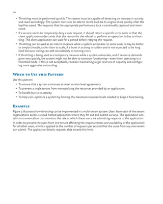 158

ch a pter one

•	 Throttling must be performed quickly. The system must be capable of detecting an increase in activity

and react accordingly. The system must also be able to revert back to its original state quickly after the
load has eased. This requires that the appropriate performance data is continually captured and monitored.
•	 If a service needs to temporarily deny a user request, it should return a specific error code so that the
client application understands that the reason for the refusal to perform an operation is due to throttling. The client application can wait for a period before retrying the request.
•	 Throttling can be used as an interim measure while a system autoscales. In some cases it may be better
to simply throttle, rather than to scale, if a burst in activity is sudden and is not expected to be long
lived because scaling can add considerably to running costs.
•	 If throttling is being used as a temporary measure while a system autoscales, and if resource demands
grow very quickly, the system might not be able to continue functioning—even when operating in a
throttled mode. If this is not acceptable, consider maintaining larger reserves of capacity and configuring more aggressive autoscaling.

When to Use this Pattern
Use this pattern:
•	 To ensure that a system continues to meet service level agreements.
•	 To prevent a single tenant from monopolizing the resources provided by an application.
•	 To handle bursts in activity.
•	 To help cost-optimize a system by limiting the maximum resource levels needed to keep it functioning.

Example
Figure 3 illustrates how throttling can be implemented in a multi-tenant system. Users from each of the tenant
organizations access a cloud-hosted application where they fill out and submit surveys. The application contains instrumentation that monitors the rate at which these users are submitting requests to the application.
In order to prevent the users from one tenant affecting the responsiveness and availability of the application
for all other users, a limit is applied to the number of requests per second that the users from any one tenant
can submit. The application blocks requests that exceed this limit.

 