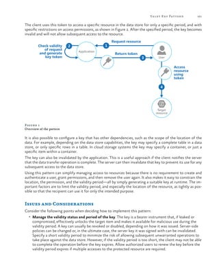Va let K ey Pattern

161

The client uses this token to access a specific resource in the data store for only a specific period, and with
specific restrictions on access permissions, as shown in Figure 1. After the specified period, the key becomes
invalid and will not allow subsequent access to the resource.
Check validity
of request
and generate
key token

1

2
Application

Request resource
Return token

3

User

Access
resource
using
token
4

Target
resource

Figure 1
Overview of the pattern

It is also possible to configure a key that has other dependencies, such as the scope of the location of the
data. For example, depending on the data store capabilities, the key may specify a complete table in a data
store, or only specific rows in a table. In cloud storage systems the key may specify a container, or just a
specific item within a container.
The key can also be invalidated by the application. This is a useful approach if the client notifies the server
that the data transfer operation is complete. The server can then invalidate that key to prevent its use for any
subsequent access to the data store.
Using this pattern can simplify managing access to resources because there is no requirement to create and
authenticate a user, grant permissions, and then remove the user again. It also makes it easy to constrain the
location, the permission, and the validity period—all by simply generating a suitable key at runtime. The important factors are to limit the validity period, and especially the location of the resource, as tightly as possible so that the recipient can use it for only the intended purpose.

Issues and Considerations
Consider the following points when deciding how to implement this pattern:
•	 Manage the validity status and period of the key. The key is a bearer instrument that, if leaked or

compromised, effectively unlocks the target item and makes it available for malicious use during the
validity period. A key can usually be revoked or disabled, depending on how it was issued. Server-side
policies can be changed or, in the ultimate case, the server key it was signed with can be invalidated.
Specify a short validity period to minimize the risk of allowing subsequent unwarranted operations to
take place against the data store. However, if the validity period is too short, the client may not be able
to complete the operation before the key expires. Allow authorized users to renew the key before the
validity period expires if multiple accesses to the protected resource are required.

 