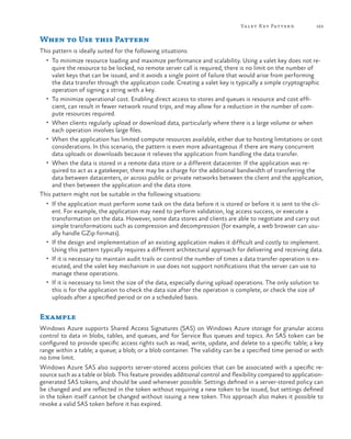 Va let K ey Pattern

163

When to Use this Pattern
This pattern is ideally suited for the following situations:
•	 To minimize resource loading and maximize performance and scalability. Using a valet key does not re-

quire the resource to be locked, no remote server call is required, there is no limit on the number of
valet keys that can be issued, and it avoids a single point of failure that would arise from performing
the data transfer through the application code. Creating a valet key is typically a simple cryptographic
operation of signing a string with a key.
•	 To minimize operational cost. Enabling direct access to stores and queues is resource and cost efficient, can result in fewer network round trips, and may allow for a reduction in the number of compute resources required.
•	 When clients regularly upload or download data, particularly where there is a large volume or when
each operation involves large files.
•	 When the application has limited compute resources available, either due to hosting limitations or cost
considerations. In this scenario, the pattern is even more advantageous if there are many concurrent
data uploads or downloads because it relieves the application from handling the data transfer.
•	 When the data is stored in a remote data store or a different datacenter. If the application was required to act as a gatekeeper, there may be a charge for the additional bandwidth of transferring the
data between datacenters, or across public or private networks between the client and the application,
and then between the application and the data store.
This pattern might not be suitable in the following situations:
•	 If the application must perform some task on the data before it is stored or before it is sent to the cli-

ent. For example, the application may need to perform validation, log access success, or execute a
transformation on the data. However, some data stores and clients are able to negotiate and carry out
simple transformations such as compression and decompression (for example, a web browser can usually handle GZip formats).
•	 If the design and implementation of an existing application makes it difficult and costly to implement.
Using this pattern typically requires a different architectural approach for delivering and receiving data.
•	 If it is necessary to maintain audit trails or control the number of times a data transfer operation is executed, and the valet key mechanism in use does not support notifications that the server can use to
manage these operations.
•	 If it is necessary to limit the size of the data, especially during upload operations. The only solution to
this is for the application to check the data size after the operation is complete, or check the size of
uploads after a specified period or on a scheduled basis.

Example
Windows Azure supports Shared Access Signatures (SAS) on Windows Azure storage for granular access
control to data in blobs, tables, and queues, and for Service Bus queues and topics. An SAS token can be
configured to provide specific access rights such as read, write, update, and delete to a specific table; a key
range within a table; a queue; a blob; or a blob container. The validity can be a specified time period or with
no time limit.
Windows Azure SAS also supports server-stored access policies that can be associated with a specific resource such as a table or blob. This feature provides additional control and flexibility compared to applicationgenerated SAS tokens, and should be used whenever possible. Settings defined in a server-stored policy can
be changed and are reflected in the token without requiring a new token to be issued, but settings defined
in the token itself cannot be changed without issuing a new token. This approach also makes it possible to
revoke a valid SAS token before it has expired.

 