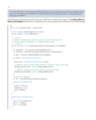 164

ch a pter one

For more information see Introducing Table SAS (Shared Access Signature), Queue SAS and update to Blob
SAS in the Windows Azure Storage Team blog and Shared Access Signatures, Part 1: Understanding the
SAS Model on MSDN.
The following code demonstrates how to create a SAS that is valid for five minutes. The GetSharedAccessReferenceForUpload method returns a SAS that can be used to upload a file to Windows Azure Blob Storage.
C#
public class ValuesController : ApiController
{
private readonly CloudStorageAccount account;
private readonly string blobContainer;
...
/// <summary>
/// Return a limited access key that allows the caller to upload a file
/// to this specific destination for a defined period of time.
/// </summary>
private StorageEntitySas GetSharedAccessReferenceForUpload(string blobName)
{
var blobClient = this.account.CreateCloudBlobClient();
var container = blobClient.GetContainerReference(this.blobContainer);
var blob = container.GetBlockBlobReference(blobName);
var policy = new SharedAccessBlobPolicy
{
Permissions = SharedAccessBlobPermissions.Write,
// Specify a start time five minutes earlier to allow for client clock skew.
SharedAccessStartTime = DateTime.UtcNow.AddMinutes(-5),
// Specify a validity period of five minutes starting from now.
SharedAccessExpiryTime = DateTime.UtcNow.AddMinutes(5)
};
// Create the signature.
var sas = blob.GetSharedAccessSignature(policy);
return new StorageEntitySas
{
BlobUri = blob.Uri,
Credentials = sas,
Name = blobName
};
}
public struct StorageEntitySas
{
public string Credentials;
public Uri BlobUri;
public string Name;
}
}

 