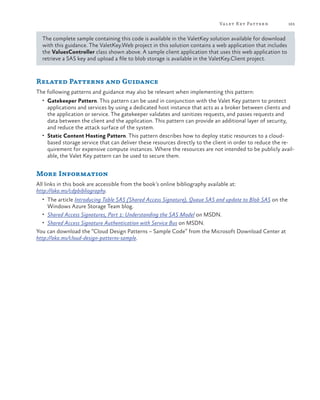 Va let K ey Pattern

165

The complete sample containing this code is available in the ValetKey solution available for download
with this guidance. The ValetKey.Web project in this solution contains a web application that includes
the ValuesController class shown above. A sample client application that uses this web application to
retrieve a SAS key and upload a file to blob storage is available in the ValetKey.Client project.

Related Patterns and Guidance
The following patterns and guidance may also be relevant when implementing this pattern:
•	 Gatekeeper Pattern. This pattern can be used in conjunction with the Valet Key pattern to protect

applications and services by using a dedicated host instance that acts as a broker between clients and
the application or service. The gatekeeper validates and sanitizes requests, and passes requests and
data between the client and the application. This pattern can provide an additional layer of security,
and reduce the attack surface of the system.
•	 Static Content Hosting Pattern. This pattern describes how to deploy static resources to a cloudbased storage service that can deliver these resources directly to the client in order to reduce the requirement for expensive compute instances. Where the resources are not intended to be publicly available, the Valet Key pattern can be used to secure them.

More Information
All links in this book are accessible from the book’s online bibliography available at:
http://aka.ms/cdpbibliography.
•	 The article Introducing Table SAS (Shared Access Signature), Queue SAS and update to Blob SAS on the

Windows Azure Storage Team blog.

•	 Shared Access Signatures, Part 1: Understanding the SAS Model on MSDN.
•	 Shared Access Signature Authentication with Service Bus on MSDN.

You can download the “Cloud Design Patterns – Sample Code” from the Microsoft Download Center at
http://aka.ms/cloud-design-patterns-sample.

 