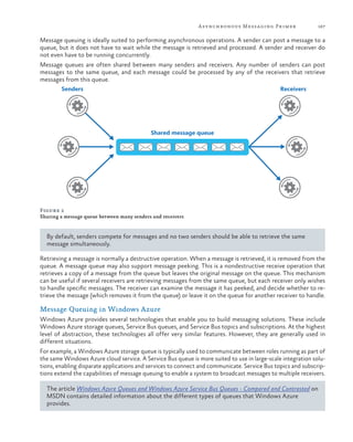 A synchronous Messaging Primer

167

Message queuing is ideally suited to performing asynchronous operations. A sender can post a message to a
queue, but it does not have to wait while the message is retrieved and processed. A sender and receiver do
not even have to be running concurrently.
Message queues are often shared between many senders and receivers. Any number of senders can post
messages to the same queue, and each message could be processed by any of the receivers that retrieve
messages from this queue.
Senders

Receivers

Shared message queue

Figure 2
Sharing a message queue between many senders and receivers

By default, senders compete for messages and no two senders should be able to retrieve the same
message simultaneously.
Retrieving a message is normally a destructive operation. When a message is retrieved, it is removed from the
queue. A message queue may also support message peeking. This is a nondestructive receive operation that
retrieves a copy of a message from the queue but leaves the original message on the queue. This mechanism
can be useful if several receivers are retrieving messages from the same queue, but each receiver only wishes
to handle specific messages. The receiver can examine the message it has peeked, and decide whether to retrieve the message (which removes it from the queue) or leave it on the queue for another receiver to handle.

Message Queuing in Windows Azure
Windows Azure provides several technologies that enable you to build messaging solutions. These include
Windows Azure storage queues, Service Bus queues, and Service Bus topics and subscriptions. At the highest
level of abstraction, these technologies all offer very similar features. However, they are generally used in
different situations.
For example, a Windows Azure storage queue is typically used to communicate between roles running as part of
the same Windows Azure cloud service. A Service Bus queue is more suited to use in large-scale integration solutions, enabling disparate applications and services to connect and communicate. Service Bus topics and subscriptions extend the capabilities of message queuing to enable a system to broadcast messages to multiple receivers.
The article Windows Azure Queues and Windows Azure Service Bus Queues - Compared and Contrasted on
MSDN contains detailed information about the different types of queues that Windows Azure
provides.

 
