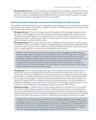 A synchronous Messaging Primer

171

•	 Non-blocking receivers. In many message queue implementations, by default a receiver blocks when it

attempts to retrieve a message and no messages are available in the queue. If the message queue implementation supports message peeking it may be possible for a receiver to poll the queue for messages
and attempt to retrieve a message only if there is one available.

Considerations for Implementing Asynchronous Messaging
Conceptually, implementing asynchronous messaging by using message queues is a simple idea, but a solution
based on this model might need to address a number of concerns. The following list summarizes some of the
items that you may need to consider:
•	 Message ordering. The order of messages may not be guaranteed. Some message queuing technolo-

gies specify that messages are received in the order in which they are posted, but in other cases the
message ordering could depend on a variety of other factors. Some solutions may require that messages are processed in a specific order. The Priority Queue Pattern provides a mechanism for ensuring
specific messages are delivered before others.
•	 Message grouping. When multiple receivers retrieve messages from a queue, there is usually no guarantee over which receiver handles any specific message. Messages should ideally be independent. However, there may be occasions when it is difficult to eliminate dependencies, and it may be necessary to
group messages together so that they are all handled by the same receiver.
Windows Azure Service Bus queues and subscriptions support message grouping by enabling a
sender to place related messages in a session, specified by the SessionID property of a message. A
receiver can lock the messages that are part of the same session to prevent them from being
handled by a different receiver. Session state information, stored in the queue or subscription with
the messages that comprise the session, records information about the session and which
messages have been processed. If the receiver handling a session fails, the lock is released and
another receiver can pick up the session. The new receiver can use the information in the session
state to determine how to continue processing.
•	 Idempotency. Some message queuing systems guarantee at least once delivery of messages, but it is

possible that the same message could be received and processed more than once. This can occur if a
receiver fails after having completed much of its processing and the message is returned to the queue
(as described in the Resilient Message Handling scenario in the previous section of this topic). Ideally
the message processing logic in a receiver should be idempotent so that, if the work performed is repeated, this repetition does not change the state of the system. However, it can be very difficult to
implement idempotency, and it requires very careful design of the message processing code. For more
information about idempotency, see Idempotency Patterns on Jonathon Oliver’s blog.
•	 Repeated messages. It is possible that the same message could be sent more than once if, for example,
the sender fails after posting a message but before completing any other work it was performing. Another sender could be started and run in its place, and this new sender could repeat the message. Some
message queuing systems implement duplicate message detection and removal (also known as de-duping)
based on message IDs. Message queues with this capability provide at most once delivery of messages.
Windows Azure Service Bus queues provide a built-in de-duping capability. Each message can be
assigned a unique ID, and a message queue can record a list of the IDs for messages that have been
posted (the period during which message IDs are retained is configurable). If a message posted to a
queue has the same ID as a message found in this list, the new message is discarded by the queue.
Detailed information about implementing de-duping with Windows Azure queues is available in
the article Configuring Duplicate Message Detection on the CloudCasts.net website.

 
