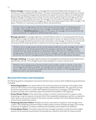 172

ch a pter one

•	 Poison messages. A poison message is a message that cannot be handled, often because it is mal-

formed or contains unexpected information. A receiver processing the message could throw an exception and fail, causing the message to be returned to the queue for another receiver to handle (see the
Resilient Message Handling scenario above). The new receiver, performing the same logic as the first,
could also throw an exception and cause the message to be returned to the queue again. This cycle
could continue indefinitely. Poison messages can obstruct the processing of other valid messages in the
queue. Therefore it is necessary to be able to detect and discard them.
Windows Azure storage queues and Service Bus queues provide support for detecting poison
messages. If the number of times the same message is received exceeds a specified threshold
defined by the MaxDeliveryCount property of the queue, the message can be removed from the
queue and placed in an application-defined dead-letter queue.

•	 Message expiration. A message might have a limited lifetime, and if it is not processed within this pe-

riod it might no longer be relevant and should be discarded. A sender can specify the date and time by
which the message should be processed as part of the data in the message. A receiver can examine this
information before deciding whether to perform the business logic associated with the message.
Windows Azure storage queues and Service Bus queues enable you to post messages with a timeto-live attribute. If this period expires before the message is received, the message is silently
removed from the queue and placed in a dead-letter queue. Note that, for a Windows Azure
storage queue, the maximum time-to-live value for a message is seven days, but there is no limit on
the time-to-live value for messages posted to Windows Azure Service Bus queues and topics.

•	 Message scheduling. A message might be temporarily embargoed and should not be processed until a

specific date and time. The message should not be available to a receiver until this time.

Windows Azure storage queues and Service Bus queues enable a sender to specify a time when
the message should become available. The message remains invisible to receivers until this time
occurs, whereupon it becomes accessible and a receiver can retrieve it. If the message expires
before this time it will not be delivered.

Related Patterns and Guidance
The following patterns and guidance may also be relevant to your scenario when implementing asynchronous
messaging:
•	 Autoscaling Guidance. You may be able to start and stop instances of receivers if the length of the

queue on which they are receiving messages exceeds predefined thresholds. This approach can help
to maintain performance in a system that implements asynchronous messaging. The Autoscaling
Guidance provides more information about the benefits and tradeoffs of this approach.
•	 Circuit Breaker Pattern. If the reason that a sender or receiver cannot connect to a queue is more
long lasting, it may be necessary to prevent them from repeatedly attempting to perform an operation
that is likely to fail until the reason for the failure has been resolved. The Circuit Breaker Pattern describes how to handle this scenario.
•	 Competing Consumers Pattern. Multiple consumers may need to compete to read messages from
a queue. The Competing Consumers Pattern explains how to process multiple messages concurrently
to optimize throughput, to improve scalability and availability, and to balance the workload.
•	 Priority Queue Pattern. This pattern describes how messages posted by a sender that have a higher
priority can be received and processed more quickly by a consumer than those of a lower priority.

 