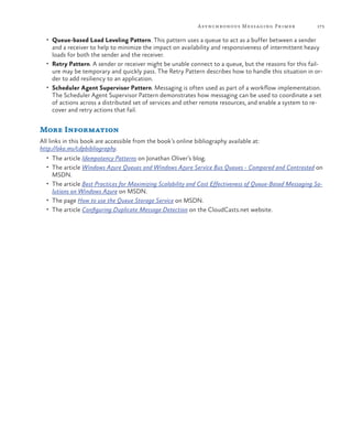 A synchronous Messaging Primer

173

•	 Queue-based Load Leveling Pattern. This pattern uses a queue to act as a buffer between a sender

and a receiver to help to minimize the impact on availability and responsiveness of intermittent heavy
loads for both the sender and the receiver.
•	 Retry Pattern. A sender or receiver might be unable connect to a queue, but the reasons for this failure may be temporary and quickly pass. The Retry Pattern describes how to handle this situation in order to add resiliency to an application.
•	 Scheduler Agent Supervisor Pattern. Messaging is often used as part of a workflow implementation.
The Scheduler Agent Supervisor Pattern demonstrates how messaging can be used to coordinate a set
of actions across a distributed set of services and other remote resources, and enable a system to recover and retry actions that fail.

More Information
All links in this book are accessible from the book’s online bibliography available at:
http://aka.ms/cdpbibliography.
•	 The article Idempotency Patterns on Jonathan Oliver’s blog.
•	 The article Windows Azure Queues and Windows Azure Service Bus Queues - Compared and Contrasted on

MSDN.

•	 The article Best Practices for Maximizing Scalability and Cost Effectiveness of Queue-Based Messaging So-

lutions on Windows Azure on MSDN.
•	 The page How to use the Queue Storage Service on MSDN.
•	 The article Configuring Duplicate Message Detection on the CloudCasts.net website.

 