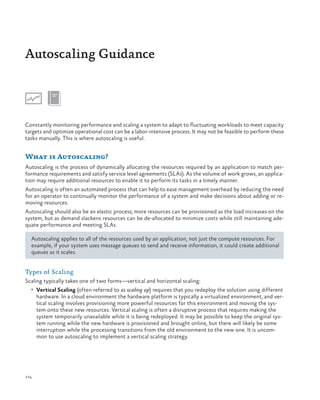Autoscaling Guidance

Constantly monitoring performance and scaling a system to adapt to fluctuating workloads to meet capacity
targets and optimize operational cost can be a labor-intensive process. It may not be feasible to perform these
tasks manually. This is where autoscaling is useful.

What is Autoscaling?
Autoscaling is the process of dynamically allocating the resources required by an application to match performance requirements and satisfy service level agreements (SLAs). As the volume of work grows, an application may require additional resources to enable it to perform its tasks in a timely manner.
Autoscaling is often an automated process that can help to ease management overhead by reducing the need
for an operator to continually monitor the performance of a system and make decisions about adding or removing resources.
Autoscaling should also be an elastic process; more resources can be provisioned as the load increases on the
system, but as demand slackens resources can be de-allocated to minimize costs while still maintaining adequate performance and meeting SLAs.
Autoscaling applies to all of the resources used by an application, not just the compute resources. For
example, if your system uses message queues to send and receive information, it could create additional
queues as it scales.

Types of Scaling
Scaling typically takes one of two forms—vertical and horizontal scaling:
•	 Vertical Scaling (often referred to as scaling up) requires that you redeploy the solution using different

hardware. In a cloud environment the hardware platform is typically a virtualized environment, and vertical scaling involves provisioning more powerful resources for this environment and moving the system onto these new resources. Vertical scaling is often a disruptive process that requires making the
system temporarily unavailable while it is being redeployed. It may be possible to keep the original system running while the new hardware is provisioned and brought online, but there will likely be some
interruption while the processing transitions from the old environment to the new one. It is uncommon to use autoscaling to implement a vertical scaling strategy.

174

 