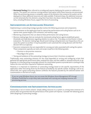 Autosca ling Guida nce

175

•	 Horizontal Scaling (often referred to as scaling out) requires deploying the system on additional re-

sources. The system can continue running without interruption while these resources are provisioned.
When the provisioning process is complete, copies of the elements that comprise the system can be
deployed on these additional resources and made available. If demand drops, the additional resources
can be reclaimed after the elements using them have been shut down cleanly. Many cloud-based systems, including Windows Azure, support this form of autoscaling.

Implementing an Autoscaling Strategy
Implementing an autoscaling strategy typically involves the following processes and components:
•	 Instrumentation at the application level to capture key performance and scaling factors such as re-

sponse times, queue lengths, CPU utilization, and memory usage.
•	 Monitoring components that can observe these performance and scaling factors.
•	 Decision-making logic that can evaluate the monitored scaling factors against predefined system
thresholds and make decisions regarding whether to scale or not. Time plays a critical factor in these
evaluations. The decision making logic should avoid making scaling decisions too frequently as this can
cause the system to oscillate. It may be possible to semi-automate the scaling decision with the final
decision left to an operator.
•	 Execution components that are responsible for carrying out tasks associated with scaling the system.
These components typically use tools and scripts to perform the following tasks:
•	 Provision or de-provision resources.
•	 Reconfigure the system.
•	 Testing and validation of the autoscaling strategy to ensure that it functions as expected.
Traditionally, many autoscaling solutions for the cloud depended on writing and configuring scripts that
gathered the appropriate performance data, analyzed this data, and then added or removed resources as appropriate. It is now becoming increasingly common for cloud-based systems to provide built-in tooling to help
reduce the time and effort required to implement autoscaling.
However, it is important to implement an autoscaling strategy based on the specific requirements of the
application rather than being driven by the features provided by any specific toolset. Scripting is still an essential skill, and a good autoscaling solution combines the features provided by the selected toolset with
customizations in the form of scripts.
If you are using Windows Azure, you can access the Windows Azure Management API through
Windows PowerShell to script many tasks associated with starting and stopping instances and
provisioning services.

Considerations for Implementing Autoscaling
Autoscaling is not an instant solution. Simply adding resources to a system or running more instances of a
process does not guarantee that the performance of the system will improve. Consider the following points
when designing an autoscaling strategy:

 