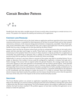 Circuit Breaker Pattern

Handle faults that may take a variable amount of time to rectify when connecting to a remote service or resource. This pattern can improve the stability and resiliency of an application.

Context and Problem
In a distributed environment such as the cloud, where an application performs operations that access remote
resources and services, it is possible for these operations to fail due to transient faults such as slow network
connections, timeouts, or the resources being overcommitted or temporarily unavailable. These faults typically correct themselves after a short period of time, and a robust cloud application should be prepared to
handle them by using a strategy such as that described by the Retry Pattern.
However, there may also be situations where faults are due to unexpected events that are less easily anticipated, and that may take much longer to rectify. These faults can range in severity from a partial loss of
connectivity to the complete failure of a service. In these situations it may be pointless for an application to
continually retry performing an operation that is unlikely to succeed, and instead the application should
quickly accept that the operation has failed and handle this failure accordingly.
Additionally, if a service is very busy, failure in one part of the system may lead to cascading failures. For example, an operation that invokes a service could be configured to implement a timeout, and reply with a
failure message if the service fails to respond within this period. However, this strategy could cause many
concurrent requests to the same operation to be blocked until the timeout period expires. These blocked
requests might hold critical system resources such as memory, threads, database connections, and so on.
Consequently, these resources could become exhausted, causing failure of other possibly unrelated parts of
the system that need to use the same resources. In these situations, it would be preferable for the operation
to fail immediately, and only attempt to invoke the service if it is likely to succeed. Note that setting a
shorter timeout may help to resolve this problem, but the timeout should not be so short that the operation
fails most of the time, even if the request to the service would eventually succeed.

Solution
The Circuit Breaker pattern can prevent an application repeatedly trying to execute an operation that is
likely to fail, allowing it to continue without waiting for the fault to be rectified or wasting CPU cycles while
it determines that the fault is long lasting. The Circuit Breaker pattern also enables an application to detect
whether the fault has been resolved. If the problem appears to have been rectified, the application can attempt to invoke the operation.

14

 