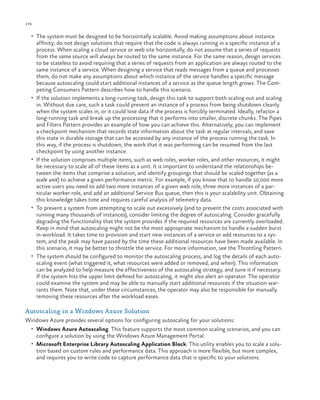 176

ch a pter one

•	 The system must be designed to be horizontally scalable. Avoid making assumptions about instance

•	

•	

•	

•	

affinity; do not design solutions that require that the code is always running in a specific instance of a
process. When scaling a cloud service or web site horizontally, do not assume that a series of requests
from the same source will always be routed to the same instance. For the same reason, design services
to be stateless to avoid requiring that a series of requests from an application are always routed to the
same instance of a service. When designing a service that reads messages from a queue and processes
them, do not make any assumptions about which instance of the service handles a specific message
because autoscaling could start additional instances of a service as the queue length grows. The Competing Consumers Pattern describes how to handle this scenario.
If the solution implements a long-running task, design this task to support both scaling out and scaling
in. Without due care, such a task could prevent an instance of a process from being shutdown cleanly
when the system scales in, or it could lose data if the process is forcibly terminated. Ideally, refactor a
long-running task and break up the processing that it performs into smaller, discrete chunks. The Pipes
and Filters Pattern provides an example of how you can achieve this. Alternatively, you can implement
a checkpoint mechanism that records state information about the task at regular intervals, and save
this state in durable storage that can be accessed by any instance of the process running the task. In
this way, if the process is shutdown, the work that it was performing can be resumed from the last
checkpoint by using another instance.
If the solution comprises multiple items, such as web roles, worker roles, and other resources, it might
be necessary to scale all of these items as a unit. It is important to understand the relationships between the items that comprise a solution, and identify groupings that should be scaled together (as a
scale unit) to achieve a given performance metric. For example, if you know that to handle 10,000 more
active users you need to add two more instances of a given web role, three more instances of a particular worker role, and add an additional Service Bus queue, then this is your scalability unit. Obtaining
this knowledge takes time and requires careful analysis of telemetry data.
To prevent a system from attempting to scale out excessively (and to prevent the costs associated with
running many thousands of instances), consider limiting the degree of autoscaling. Consider gracefully
degrading the functionality that the system provides if the required resources are currently overloaded.
Keep in mind that autoscaling might not be the most appropriate mechanism to handle a sudden burst
in workload. It takes time to provision and start new instances of a service or add resources to a system, and the peak may have passed by the time these additional resources have been made available. In
this scenario, it may be better to throttle the service. For more information, see the Throttling Pattern.
The system should be configured to monitor the autoscaling process, and log the details of each autoscaling event (what triggered it, what resources were added or removed, and when). This information
can be analyzed to help measure the effectiveness of the autoscaling strategy, and tune it if necessary.
If the system hits the upper limit defined for autoscaling, it might also alert an operator. The operator
could examine the system and may be able to manually start additional resources if the situation warrants them. Note that, under these circumstances, the operator may also be responsible for manually
removing these resources after the workload eases.

Autoscaling in a Windows Azure Solution
Windows Azure provides several options for configuring autoscaling for your solutions:
•	 Windows Azure Autoscaling. This feature supports the most common scaling scenarios, and you can

configure a solution by using the Windows Azure Management Portal.
•	 Microsoft Enterprise Library Autoscaling Application Block. This utility enables you to scale a solution based on custom rules and performance data. This approach is more flexible, but more complex,
and requires you to write code to capture performance data that is specific to your solutions.

 