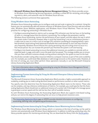 Autosca ling Guida nce

177

•	 Microsoft Windows Azure Monitoring Services Management Library. This library provides access

to Windows Azure Monitoring Services operations, including a unified API for retrieving, and configuring metrics, alerts, and autoscale rules for Windows Azure services.
The following sections summarize these approaches.
Using Windows Azure Autoscaling
Windows Azure Autoscaling enables you to configure scale out and scale in options for a solution. Using this
feature you can automatically add and remove instances of Windows Azure Cloud Services web and worker
roles, Windows Azure Websites applications, and Windows Azure Virtual Machines. There are two approaches for configuring autoscaling in Windows Azure:
•	 Configure autoscaling based on metrics such as average CPU utilization over the last hour, or the backlog

of items in a message queue that the solution is processing. You configure the parameters used by
Windows Azure Autoscaling, monitor the performance of your system, and then adjust the way in which
the system scales if necessary. However, keep in mind that autoscaling is not an instantaneous process—
it takes time to react to a metric such as average CPU utilization exceeding (or dropping below) a specified threshold. Avoid setting finely balanced thresholds that could attempt to start and stop instances
very frequently; Windows Azure enforces this rule by permitting only one scaling action to occur in a
five minute period. You can increase this period if you find that the system is still overreacting.
•	 Configure time-based autoscaling to ensure that additional instances are available to coincide with an
expected peak in usage, and scale in once the peak time has passed. This strategy enables you to ensure
that you have sufficient instances already running without waiting for the system to react to the load.
You should also consider scaling other resources linked to a compute instances as part of the same scalability
unit. For example, you could resize SQL databases or add storage accounts as the system scales. However, at
the time of writing, you must either perform these operations manually or use the Microsoft Enterprise
Library Autoscaling Application Block.
For more information about configuring autoscaling by using the Windows Azure Management Portal,
see How to Scale an Application on MSDN.
Implementing Custom Autoscaling by Using the Microsoft Enterprise Library Autoscaling
Application Block
The Microsoft Enterprise Library Autoscaling Application Block provides a highly customizable approach to
scalability, enabling you to make scaling decisions based on performance counters or other custom metrics.
You specify rules that determine how the Autoscaling Application Block reacts to the metrics. These rules
can be complex, and may reference combinations of metrics. For example, you could specify that the Autoscaling Application Block should start an additional instance of a worker role if the length of a message queue
is growing at a certain speed and the role has less than 10% of available memory.
As with Windows Azure Autoscaling, the Autoscaling Application Block also supports time-based scaling,
and you can restrict the degree of autoscaling that can occur to help prevent excessive costs.
The Autoscaling Application Block page on MSDN provides detailed information on configuring
autoscaling, defining rules, and gathering performance data.
Implementing Custom Autoscaling by Using Windows Azure Monitoring Service Library
The Windows Azure Monitoring Service Library, which is in preview at the time of writing, can be used to
monitor and automatically scale Windows Azure deployments. In addition to defining autoscaling rules, this
library provides options for monitoring and alerting. You can download the library from the NuGet gallery.

 