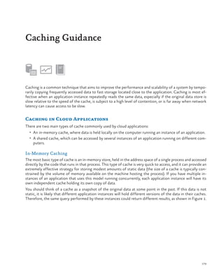 Caching Guidance

Caching is a common technique that aims to improve the performance and scalability of a system by temporarily copying frequently accessed data to fast storage located close to the application. Caching is most effective when an application instance repeatedly reads the same data, especially if the original data store is
slow relative to the speed of the cache, is subject to a high level of contention, or is far away when network
latency can cause access to be slow.

Caching in Cloud Applications
There are two main types of cache commonly used by cloud applications:
•	 An in-memory cache, where data is held locally on the computer running an instance of an application.
•	 A shared cache, which can be accessed by several instances of an application running on different com-

puters.

In-Memory Caching
The most basic type of cache is an in-memory store, held in the address space of a single process and accessed
directly by the code that runs in that process. This type of cache is very quick to access, and it can provide an
extremely effective strategy for storing modest amounts of static data (the size of a cache is typically constrained by the volume of memory available on the machine hosting the process). If you have multiple instances of an application that uses this model running concurrently, each application instance will have its
own independent cache holding its own copy of data.
You should think of a cache as a snapshot of the original data at some point in the past. If this data is not
static, it is likely that different application instances will hold different versions of the data in their caches.
Therefore, the same query performed by these instances could return different results, as shown in Figure 1.

179

 