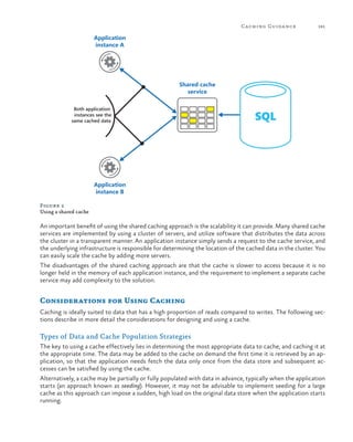 Caching Guida nce

181

Application
instance A

Shared cache
service
Both application
instances see the
same cached data

SQL

Application
instance B
Figure 2
Using a shared cache

An important benefit of using the shared caching approach is the scalability it can provide. Many shared cache
services are implemented by using a cluster of servers, and utilize software that distributes the data across
the cluster in a transparent manner. An application instance simply sends a request to the cache service, and
the underlying infrastructure is responsible for determining the location of the cached data in the cluster. You
can easily scale the cache by adding more servers.
The disadvantages of the shared caching approach are that the cache is slower to access because it is no
longer held in the memory of each application instance, and the requirement to implement a separate cache
service may add complexity to the solution.

Considerations for Using Caching
Caching is ideally suited to data that has a high proportion of reads compared to writes. The following sections describe in more detail the considerations for designing and using a cache.

Types of Data and Cache Population Strategies
The key to using a cache effectively lies in determining the most appropriate data to cache, and caching it at
the appropriate time. The data may be added to the cache on demand the first time it is retrieved by an application, so that the application needs fetch the data only once from the data store and subsequent accesses can be satisfied by using the cache.
Alternatively, a cache may be partially or fully populated with data in advance, typically when the application
starts (an approach known as seeding). However, it may not be advisable to implement seeding for a large
cache as this approach can impose a sudden, high load on the original data store when the application starts
running.

 