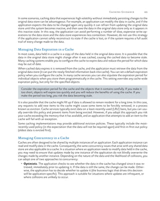 Caching Guida nce

183

In some scenarios, caching data that experiences high volatility without immediately persisting changes to the
original data store can be advantageous. For example, an application can modify the data in cache, and if the
application expects the data to be changed again very quickly it can refrain from updating the original data
store until the system becomes inactive, and then save the data in the original data store only as it appears in
this inactive state. In this way, the application can avoid performing a number of slow, expensive write operations to the data store and the data store experiences less contention. However, do not use this strategy
if the application cannot safely reconstruct its state if the cache is lost, or if the system requires a full audit
trail of every change made to the data.

Managing Data Expiration in a Cache
In most cases, data held in a cache is a copy of the data held in the original data store. It is possible that the
data in the original data store might change after it was cached, causing the cached data to become stale.
Many caching systems enable you to configure the cache to expire data and reduce the period for which data
may be out of date.
When cached data expires it is removed from the cache, and the application must retrieve the data from the
original data store (it can put the newly-fetched information back into cache). You can set a default expiration
policy when you configure the cache. In many cache services you can also stipulate the expiration period for
individual objects when you store them programmatically in the cache. This setting overrides any cache-wide
expiration policy, but only for the specified objects.
Consider the expiration period for the cache and the objects that it contains carefully. If you make it
too short, objects will expire too quickly and you will reduce the benefits of using the cache. If you
make the period too long, you risk the data becoming stale.
It is also possible that the cache might fill up if data is allowed to remain resident for a long time. In this case,
any requests to add new items to the cache might cause some items to be forcibly removed, in a process
known as eviction. Cache services typically evict data on a least-recently-used (LRU) basis, but you can usually override this policy and prevent items from being evicted. However, if you adopt this approach you risk
your cache exceeding the memory that it has available, and an application that attempts to add an item to the
cache will fail with an exception.
Some caching implementations may provide additional eviction policies. These typically include the mostrecently-used policy (in the expectation that the data will not be required again) and first-in-first-out policy
(oldest data is evicted first).

Managing Concurrency in a Cache
Caches are often designed to be shared by multiple instances of an application. Each application instance can
read and modify data in the cache. Consequently, the same concurrency issues that arise with any shared data
store are also applicable to a cache. In a situation where an application needs to modify data held in the cache,
you may need to ensure that updates made by one instance of the application do not blindly overwrite the
changes made by another instance. Depending on the nature of the data and the likelihood of collisions, you
can adopt one of two approaches to concurrency:
•	 Optimistic. The application checks to see whether the data in the cache has changed since it was re-

trieved, immediately prior to updating it. If the data is still the same, the change can be made. Otherwise, the application has to decide whether to update it (the business logic that drives this decision
will be application-specific). This approach is suitable for situations where updates are infrequent, or
where collisions are unlikely to occur.

 