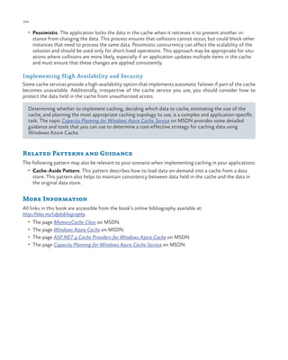 184

ch a pter one

•	 Pessimistic. The application locks the data in the cache when it retrieves it to prevent another in-

stance from changing the data. This process ensures that collisions cannot occur, but could block other
instances that need to process the same data. Pessimistic concurrency can affect the scalability of the
solution and should be used only for short-lived operations. This approach may be appropriate for situations where collisions are more likely, especially if an application updates multiple items in the cache
and must ensure that these changes are applied consistently.

Implementing High Availability and Security
Some cache services provide a high-availability option that implements automatic failover if part of the cache
becomes unavailable. Additionally, irrespective of the cache service you use, you should consider how to
protect the data held in the cache from unauthorized access.
Determining whether to implement caching, deciding which data to cache, estimating the size of the
cache, and planning the most appropriate caching topology to use, is a complex and application-specific
task. The topic Capacity Planning for Windows Azure Cache Service on MSDN provides some detailed
guidance and tools that you can use to determine a cost-effective strategy for caching data using
Windows Azure Cache.

Related Patterns and Guidance
The following pattern may also be relevant to your scenario when implementing caching in your applications:
•	 Cache-Aside Pattern. This pattern describes how to load data on-demand into a cache from a data

store. This pattern also helps to maintain consistency between data held in the cache and the data in
the original data store.

More Information
All links in this book are accessible from the book’s online bibliography available at:
http://aka.ms/cdpbibliography.
•	 The page MemoryCache Class on MSDN.
•	 The page Windows Azure Cache on MSDN.
•	 The page ASP.NET 4 Cache Providers for Windows Azure Cache on MSDN.
•	 The page Capacity Planning for Windows Azure Cache Service on MSDN.

 