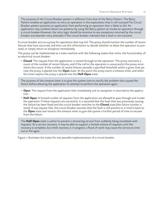 Circuit Br ea ker Patter n

15

The purpose of the Circuit Breaker pattern is different from that of the Retry Pattern. The Retry
Pattern enables an application to retry an operation in the expectation that it will succeed.The Circuit
Breaker pattern prevents an application from performing an operation that is likely to fail. An
application may combine these two patterns by using the Retry pattern to invoke an operation through
a circuit breaker.However, the retry logic should be sensitive to any exceptions returned by the circuit
breaker and abandon retry attempts if the circuit breaker indicates that a fault is not transient.
A circuit breaker acts as a proxy for operations that may fail. The proxy should monitor the number of recent
failures that have occurred, and then use this information to decide whether to allow the operation to proceed, or simply return an exception immediately.
The proxy can be implemented as a state machine with the following states that mimic the functionality of
an electrical circuit breaker:
•	 Closed: The request from the application is routed through to the operation. The proxy maintains a

count of the number of recent failures, and if the call to the operation is unsuccessful the proxy increments this count. If the number of recent failures exceeds a specified threshold within a given time period, the proxy is placed into the Open state. At this point the proxy starts a timeout timer, and when
this timer expires the proxy is placed into the Half-Open state.

The purpose of the timeout timer is to give the system time to rectify the problem that caused the
failure before allowing the application to attempt to perform the operation again.
•	 Open: The request from the application fails immediately and an exception is returned to the applica-

tion.

•	 Half-Open: A limited number of requests from the application are allowed to pass through and invoke

the operation. If these requests are successful, it is assumed that the fault that was previously causing
the failure has been fixed and the circuit breaker switches to the Closed state (the failure counter is
reset). If any request fails, the circuit breaker assumes that the fault is still present so it reverts back to
the Open state and restarts the timeout timer to give the system a further period of time to recover
from the failure.

The Half-Open state is useful to prevent a recovering service from suddenly being inundated with
requests. As a service recovers, it may be able to support a limited volume of requests until the
recovery is complete, but while recovery is in progress a flood of work may cause the service to time
out or fail again.
Figure 1 illustrates the states for one possible implementation of a circuit breaker.

 
