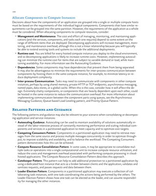 188

ch a pter one

Allocate Components to Compute Instances
Decisions about how the components of an application are grouped into a single or multiple compute hosts
must be based on the requirements of the individual logical components. Components that have similar requirements can be grouped into the same partition. However, the requirements of the application as a whole
must be considered. When allocating components to compute resources, consider:
•	 Management and Maintenance. The cost and effort of managing, monitoring, and maintaining appli-

cations (and the services, components, and tasks each one requires) depend to some extent on the
range of different items that are deployed. Decomposing applications will increase management, monitoring, and maintenance overhead; although this is not a linear relationship because you will typically
be able to extend existing tools and systems to include the additional deployments.
•	 Runtime cost. You are billed for every hosted compute instance you deploy to the cloud environment,
and so decomposing applications is likely to increase runtime costs. However, implementing autoscaling can minimize the runtime cost for items that are subject to variable demand or load, while maintaining availability. For more information see the Autoscaling Guidance.
•	 Dependencies. Some components may have dependencies that prevent them from being separated.
It may also be advantageous to minimize the requirements for inter-process communication between
components by hosting them in the same compute instance, for example, to minimize latency or reduce deployment complexity.
•	 Inter-process Communication. Tasks may need to communicate with components in other compute
instances, perhaps by using shared memory, private HTTP or TCP endpoints, asynchronous messaging,
named pipes, data stores, or a global cache. When this is the case, consider how it will affect the design. Extremely chatty components, or components that are heavily dependent upon each other, could
be hosted in the same instance to reduce the communication overhead. For more information about
implementing communication between the component parts using queues, see the Asynchronous
Messaging Guidance, Queue-based Load Leveling pattern, and Priority Queue Pattern.

Related Patterns and Guidance
The following patterns and guidance may also be relevant to your scenario when consolidating or decomposing application and service instances:
•	 Autoscaling Guidance. Autoscaling can be used to maintain availability of solutions automatically in-

•	

•	

•	

•	

stead of the labor-intensive process of constantly monitoring performance and scaling individual components and services in a partitioned application to meet capacity and to optimize cost targets.
Competing Consumers Pattern. Components in a partitioned application may need to retrieve messages from the same source and process multiple messages concurrently in order to optimize throughput, to improve scalability and availability, and to balance the workload. The Competing Consumers
pattern demonstrates how this can be achieved.
Compute Resource Consolidation Pattern. In some cases, it may be appropriate to consolidate multiple tasks or operations into a single computational unit to increase compute resource utilization, and
reduce the costs and management overhead associated with performing compute processing in cloudhosted applications. The Compute Resource Consolidation Pattern describes this approach.
Gatekeeper Pattern. This pattern can help to add additional protection to a partitioned application by
using a dedicated host instance that acts as a broker between clients and the application, validates and
sanitizes requests, and passes requests and data between them.
Leader Election Pattern. Components in a partitioned application may execute a collection of collaborating task instances, with one task coordinating the actions being performed by the others. The
Leader Election Pattern shows how one task can be elected as the leader, and can assume responsibility for managing the other instances.

 
