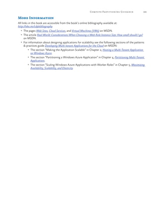 Compute Pa rtitioning Guida nce

189

More Information
All links in this book are accessible from the book’s online bibliography available at:
http://aka.ms/cdpbibliography.
•	 The pages Web Sites, Cloud Services, and Virtual Machines (VMs) on MSDN.
•	 The article Real World: Considerations When Choosing a Web Role Instance Size: How small should I go?

on MSDN.

•	 For information about designing applications for scalability see the following sections of the patterns

& practices guide Developing Multi-tenant Applications for the Cloud on MSDN:
•	 The section “Making the Application Scalable” in Chapter 2, Hosting a Multi-Tenant Application
on Windows Azure.
•	 The section “Partitioning a Windows Azure Application” in Chapter 4, Partitioning Multi-Tenant
Applications.
•	 The section “Scaling Windows Azure Applications with Worker Roles” in Chapter 5, Maximizing
Availability, Scalability, and Elasticity.

 