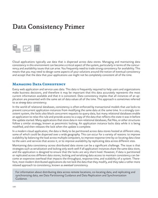 Data Consistency Primer

Cloud applications typically use data that is dispersed across data stores. Managing and maintaining data
consistency in this environment can become a critical aspect of the system, particularly in terms of the concurrency and availability issues that can arise. You frequently need to trade strong consistency for availability. This
means that you may need to design some aspects of your solutions around the notion of eventual consistency
and accept that the data that your applications use might not be completely consistent all of the time.

Managing Data Consistency
Every web application and service uses data. This data is frequently required to help users and organizations
make business decisions, and therefore it may be important that this data accurately represents the most
current information available and that it is consistent. Data consistency implies that all instances of an application are presented with the same set of data values all of the time. This approach is sometimes referred
to as strong data consistency.
In the world of relational databases, consistency is often enforced by transactional models that use locks to
prevent concurrent application instances from modifying the same data at the same time. In a strongly consistent system, the locks also block concurrent requests to query data, but many relational databases enable
an application to relax this rule and provide access to a copy of the data that reflects the state it was in before
the update started. Many applications that store data in non-relational databases, flat files, or other structures
follow a similar strategy, known as pessimistic locking. An application instance locks data while it is being
modified, and then releases the lock when the update is complete.
In a modern cloud application, the data is likely to be partitioned across data stores hosted at different sites,
some of which could be dispersed over a wide geography. This can occur for a variety of reasons: to improve
scalability by balancing the load across multiple computers, to improve response time by co-locating data close
to the users and services that access it, or to improve availability by replicating data across different sites.
Maintaining data consistency across distributed data stores can be a significant challenge. The issue is that
strategies such as serialization and locking only work well if all application instances share the same data store,
and the application is designed to ensure that the locks are very short-lived. However, if data is partitioned
or replicated across different data stores, locking and serializing data access to maintain consistency can become an expensive overhead that impacts the throughput, response time, and scalability of a system. Therefore, most modern distributed applications do not lock the data that they modify, and they take a rather more
relaxed approach to consistency, known as eventual consistency.
For information about distributing data across remote locations, co-locating data, and replicating and
synchronizing data, see Data Partitioning Guidance and Data Replication and Synchronization
Guidance.
190

 