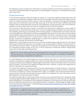 Data Consistency Primer

191

The following sections provide more information on strong consistency and eventual consistency, and the
issues that surround these different approaches to maintaining data consistency in a distributed environment
such as the cloud.

Strong Consistency
In the strong consistency model, all changes are atomic. If a transaction updates multiple data items, the
transaction is not allowed to complete until either all of the changes have been made successfully, or (in the
event of a failure) they have all been undone. In the time between a transaction starting and completing,
other concurrent transactions may not be able access any of the data that has been modified; they will be
blocked. If data is being replicated, a transaction that implements strong consistency may not be allowed to
complete until every copy of each item that has changed has been successfully updated.
The aim of the strong consistency model is to minimize the chance that an application instance might be
presented with an inconsistent view of the data. The cost of implementing this model is the impact it has on
the availability, performance, and scalability of the resulting solution. In a distributed environment, if the data
stores holding the data affected by a transaction are geographically remote from each other, network latency
could adversely impact the performance of such transactions and result in concurrent access to data being
blocked for an extended period. If a network failure renders one or more of the data stores inaccessible
during a transaction, an application updating data in a system that implements strong consistency may be
blocked until every data store becomes accessible again.
Additionally, in a distributed environment such as the cloud, implementing strong consistency is not tolerant
of the types of failure that may occur. For example, it may not be possible to roll back a transaction and release the resources that it holds if a component participating in the transaction has stopped responding due
to a long-lasting network outage. In this case, it will be necessary to resolve the situation through other
means, such as manually reconciling the data.
Many forms of data storage used by cloud-based applications do not support strong consistency across
different data stores. For example, when using Windows Azure Storage it is not possible to implement
transactions that span multiple blob or table stores.
In a cloud application, you should implement strong consistency only where it is absolutely necessary. For
example, if an application updates multiple items that are located within the same data store, the benefits of
strong consistency may outweigh the disadvantages because data is likely to be locked only for a very short
period. However, if the items to be updated are dispersed across a network, it may be more appropriate to
relax the requirement for strong consistency.
In a system that implements strong consistency but also replicates data to remote locations, it may be appropriate to propagate changes to replicas outside the scope of a strongly consistent transaction. Some level
of transient inconsistency is almost inevitable while replicas are updated—but the data will eventually become consistent after the synchronization between replicas has completed. For more information, see the
Data Replication and Synchronization Guidance.
An alternative approach for maintaining strong consistency across replicated data that is frequently implemented by highly scalable NoSQL databases is to use read and write quorums and versioning. This approach
avoids locking data, at the expense of some additional complexity in the processes that read and write data.
For more information see the section “Improving Consistency” in Chapter 1, “Data Storage for Modern HighPerformance Business Applications” of the guide Data Access for Highly-Scalable Solutions: Using SQL, NoSQL,
and Polyglot Persistence on MSDN.
Not all data in an application has to be treated in the same way with respect to consistency. An
application may implement different strategies for handling consistency across different data sets. The
decision over which strategy and consistency model to use for any given dataset should be based on
the business requirements of the application.

 