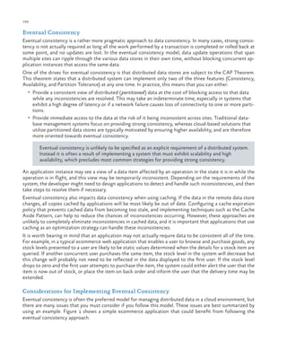 192

ch a pter one

Eventual Consistency
Eventual consistency is a rather more pragmatic approach to data consistency. In many cases, strong consistency is not actually required as long all the work performed by a transaction is completed or rolled back at
some point, and no updates are lost. In the eventual consistency model, data update operations that span
multiple sites can ripple through the various data stores in their own time, without blocking concurrent application instances that access the same data.
One of the drives for eventual consistency is that distributed data stores are subject to the CAP Theorem.
This theorem states that a distributed system can implement only two of the three features (Consistency,
Availability, and Partition Tolerance) at any one time. In practice, this means that you can either:
•	 Provide a consistent view of distributed (partitioned ) data at the cost of blocking access to that data

while any inconsistencies are resolved. This may take an indeterminate time, especially in systems that
exhibit a high degree of latency or if a network failure causes loss of connectivity to one or more partitions.
•	 Provide immediate access to the data at the risk of it being inconsistent across sites. Traditional database management systems focus on providing strong consistency, whereas cloud-based solutions that
utilize partitioned data stores are typically motivated by ensuring higher availability, and are therefore
more oriented towards eventual consistency.
Eventual consistency is unlikely to be specified as an explicit requirement of a distributed system.
Instead it is often a result of implementing a system that must exhibit scalability and high
availability, which precludes most common strategies for providing strong consistency.
An application instance may see a view of a data item affected by an operation in the state it is in while the
operation is in flight, and this view may be temporarily inconsistent. Depending on the requirements of the
system, the developer might need to design applications to detect and handle such inconsistencies, and then
take steps to resolve them if necessary.
Eventual consistency also impacts data consistency when using caching. If the data in the remote data store
changes, all copies cached by applications will be most likely be out of date. Configuring a cache expiration
policy that prevents cached data from becoming too stale, and implementing techniques such as the Cache
Aside Pattern, can help to reduce the chances of inconsistencies occurring. However, these approaches are
unlikely to completely eliminate inconsistencies in cached data, and it is important that applications that use
caching as an optimization strategy can handle these inconsistencies.
It is worth bearing in mind that an application may not actually require data to be consistent all of the time.
For example, in a typical ecommerce web application that enables a user to browse and purchase goods, any
stock levels presented to a user are likely to be static values determined when the details for a stock item are
queried. If another concurrent user purchases the same item, the stock level in the system will decrease but
this change will probably not need to be reflected in the data displayed to the first user. If the stock level
drops to zero and the first user attempts to purchase the item, the system could either alert the user that the
item is now out of stock, or place the item on back order and inform the user that the delivery time may be
extended.

Considerations for Implementing Eventual Consistency
Eventual consistency is often the preferred model for managing distributed data in a cloud environment, but
there are many issues that you must consider if you follow this model. These issues are best summarized by
using an example. Figure 1 shows a simple ecommerce application that could benefit from following the
eventual consistency approach.

 