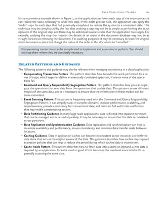 Data Consistency Primer

195

In the ecommerce example shown in Figure 1, as the application performs each step of the order process it
can record the tasks necessary to undo this step. If the order process fails, the application can apply the
“undo” steps for each step that had previously completed to restore the system to a consistent state. This
technique may be complicated by the fact that undoing a step may not be as simple as performing the exact
opposite of the original step, and there may be additional business rules that the application must apply. For
example, undoing the step that records the details of an order in the document database may not be as
straightforward as removing the document. For auditing purposes, it may be necessary to leave the original
order document in place but change the status of the order in this document to “cancelled.”
Compensating transactions can be complicated to implement and expensive to perform. You should
only use them where they are absolutely necessary.

Related Patterns and Guidance
The following patterns and guidance may also be relevant when managing consistency in a cloud application:
•	 Compensating Transaction Pattern. This pattern describes how to undo the work performed by a se-

•	

•	

•	

•	

•	

•	

ries of steps, which together define an eventually consistent operation, if one or more of the operations fail.
Command and Query Responsibility Segregation Pattern. This pattern describes how you can segregate the operations that read data from the operations that update data. This pattern can use different
models of the same data, and it is necessary to ensure that the information in these models can become consistent.
Event Sourcing Pattern. This pattern is frequently used with the Command and Query Responsibility
Segregation Pattern. It can simplify tasks in complex domains; improve performance, scalability, and
responsiveness; provide consistency for transactional data; and maintain full audit trails and history
that may enable compensating actions.
Data Partitioning Guidance. In many large-scale applications, data is divided into separate partitions
that can be managed and accessed separately. It may be necessary to ensure that the data is consistent
across partitions.
Data Replication and Synchronization Guidance. Data replication and synchronization can help to
maximize availability and performance, ensure consistency, and minimize data transfer costs between
locations.
Caching Guidance. Data in application caches can become inconsistent across instances and with the
data store that acts as the original source of the data. This guidance describes how caches may support
expiration policies that can help to reduce the period during which cached data is inconsistent.
Cache-Aside Pattern. This pattern describes how to fetch data into a cache on demand, as the data is
required by an application. It can be used to good effect to reduce the overhead associated with repeatedly accessing the same data.

 