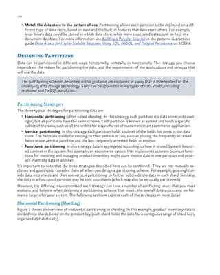 198

ch a pter one

•	 Match the data store to the pattern of use. Partitioning allows each partition to be deployed on a dif-

ferent type of data store, based on cost and the built-in features that data store offers. For example,
large binary data could be stored in a blob data store, while more structured data could be held in a
document database. For more information see Building a Polyglot Solution in the patterns & practices
guide Data Access for Highly-Scalable Solutions: Using SQL, NoSQL, and Polyglot Persistence on MSDN.

Designing Partitions
Data can be partitioned in different ways: horizontally, vertically, or functionally. The strategy you choose
depends on the reason for partitioning the data, and the requirements of the applications and services that
will use the data.
The partitioning schemes described in this guidance are explained in a way that is independent of the
underlying data storage technology. They can be applied to many types of data stores, including
relational and NoSQL databases.

Partitioning Strategies
The three typical strategies for partitioning data are:
•	 Horizontal partitioning (often called sharding). In this strategy each partition is a data store in its own

right, but all partitions have the same schema. Each partition is known as a shard and holds a specific
subset of the data, such as all the orders for a specific set of customers in an ecommerce application.
•	 Vertical partitioning. In this strategy each partition holds a subset of the fields for items in the data
store. The fields are divided according to their pattern of use, such as placing the frequently accessed
fields in one vertical partition and the less frequently accessed fields in another.
•	 Functional partitioning. In this strategy data is aggregated according to how it is used by each bounded context in the system. For example, an ecommerce system that implements separate business functions for invoicing and managing product inventory might store invoice data in one partition and product inventory data in another.
It’s important to note that the three strategies described here can be combined. They are not mutually exclusive and you should consider them all when you design a partitioning scheme. For example, you might divide data into shards and then use vertical partitioning to further subdivide the data in each shard. Similarly,
the data in a functional partition may be split into shards (which may also be vertically partitioned).
However, the differing requirements of each strategy can raise a number of conflicting issues that you must
evaluate and balance when designing a partitioning scheme that meets the overall data processing performance targets for your system. The following sections explore each of the strategies in more detail.
Horizontal Partitioning (Sharding)
Figure 1 shows an overview of horizontal partitioning or sharding. In this example, product inventory data is
divided into shards based on the product key (each shard holds the data for a contiguous range of shard keys,
organized alphabetically).

 
