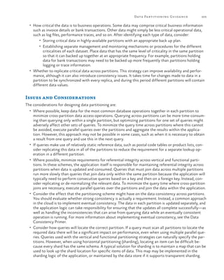 Data Pa rtitioning Guida nce

203

•	 How critical the data is to business operations. Some data may comprise critical business information

such as invoice details or bank transactions. Other data might simply be less critical operational data,
such as log files, performance traces, and so on. After identifying each type of data, consider:
•	 Storing critical data in highly-available partitions with an appropriate back up plan.
•	 Establishing separate management and monitoring mechanisms or procedures for the different
criticalities of each dataset. Place data that has the same level of criticality in the same partition
so that it can backed up together at an appropriate frequency. For example, partitions holding
data for bank transactions may need to be backed up more frequently than partitions holding
logging or trace information.
•	 Whether to replicate critical data across partitions. This strategy can improve availability and performance, although it can also introduce consistency issues. It takes time for changes made to data in a
partition to be synchronized with every replica, and during this period different partitions will contain
different data values.

Issues and Considerations
The considerations for designing data partitioning are:
•	 Where possible, keep data for the most common database operations together in each partition to

•	

•	

•	

•	

minimize cross-partition data access operations. Querying across partitions can be more time-consuming than querying only within a single partition, but optimizing partitions for one set of queries might
adversely affect other sets of queries. To minimize the query time across partitions where this cannot
be avoided, execute parallel queries over the partitions and aggregate the results within the application. However, this approach may not be possible in some cases, such as when it is necessary to obtain
a result from one query and use this in the next query.
If queries make use of relatively static reference data, such as postal code tables or product lists, consider replicating this data in all of the partitions to reduce the requirement for a separate lookup operation in a different partition.
Where possible, minimize requirements for referential integrity across vertical and functional partitions. In these schemes, the application itself is responsible for maintaining referential integrity across
partitions when data is updated and consumed. Queries that must join data across multiple partitions
run more slowly than queries that join data only within the same partition because the application will
typically need to perform consecutive queries based on a key and then on a foreign key. Instead, consider replicating or de-normalizing the relevant data. To minimize the query time where cross-partition
joins are necessary, execute parallel queries over the partitions and join the data within the application.
Consider the effect that the partitioning scheme might have on the data consistency across partitions.
You should evaluate whether strong consistency is actually a requirement. Instead, a common approach
in the cloud is to implement eventual consistency. The data in each partition is updated separately, and
the application logic can take responsibility for ensuring that the updates all complete successfully—as
well as handling the inconsistencies that can arise from querying data while an eventually consistent
operation is running. For more information about implementing eventual consistency, see the Data
Consistency Primer.
Consider how queries will locate the correct partition. If a query must scan all partitions to locate the
required data there will be a significant impact on performance, even when using multiple parallel queries. Queries used with the vertical and functional partitioning strategies can naturally specify the partitions. However, when using horizontal partitioning (sharding), locating an item can be difficult because every shard has the same schema. A typical solution for sharding is to maintain a map that can be
used to look up the shard location for specific items of data. This map may be implemented in the
sharding logic of the application, or maintained by the data store if it supports transparent sharding.

 