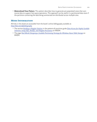 Data Pa rtitioning Guida nce

205

•	 Materialized View Pattern. This pattern describes how to generate pre-populated views that sum-

marize data to support fast query operations. This approach can be useful in a partitioned data store if
the partitions containing the data being summarized are distributed across multiple sites.

More Information
All links in this book are accessible from the book’s online bibliography available at:
http://aka.ms/cdpbibliography.
•	 The section Building a Polyglot Solution in the patterns & practices guide Data Access for Highly-Scalable

Solutions: Using SQL, NoSQL, and Polyglot Persistence on MSDN.
•	 The page Real World: Designing a Scalable Partitioning Strategy for Windows Azure Table Storage on
MSDN.

 