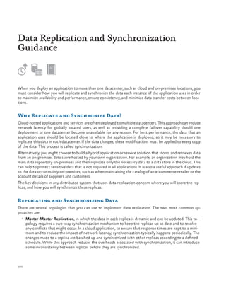 Data Replication and Synchronization
Guidance

When you deploy an application to more than one datacenter, such as cloud and on-premises locations, you
must consider how you will replicate and synchronize the data each instance of the application uses in order
to maximize availability and performance, ensure consistency, and minimize data transfer costs between locations.

Why Replicate and Synchronize Data?
Cloud-hosted applications and services are often deployed to multiple datacenters. This approach can reduce
network latency for globally located users, as well as providing a complete failover capability should one
deployment or one datacenter become unavailable for any reason. For best performance, the data that an
application uses should be located close to where the application is deployed, so it may be necessary to
replicate this data in each datacenter. If the data changes, these modifications must be applied to every copy
of the data. This process is called synchronization.
Alternatively, you might choose to build a hybrid application or service solution that stores and retrieves data
from an on-premises data store hosted by your own organization. For example, an organization may hold the
main data repository on-premises and then replicate only the necessary data to a data store in the cloud. This
can help to protect sensitive data that is not required in all applications. It is also a useful approach if updates
to the data occur mainly on-premises, such as when maintaining the catalog of an e-commerce retailer or the
account details of suppliers and customers.
The key decisions in any distributed system that uses data replication concern where you will store the replicas, and how you will synchronize these replicas.

Replicating and Synchronizing Data
There are several topologies that you can use to implement data replication. The two most common approaches are:
•	 Master-Master Replication, in which the data in each replica is dynamic and can be updated. This to-

pology requires a two-way synchronization mechanism to keep the replicas up to date and to resolve
any conflicts that might occur. In a cloud application, to ensure that response times are kept to a minimum and to reduce the impact of network latency, synchronization typically happens periodically. The
changes made to a replica are batched up and synchronized with other replicas according to a defined
schedule. While this approach reduces the overheads associated with synchronization, it can introduce
some inconsistency between replicas before they are synchronized.

206

 