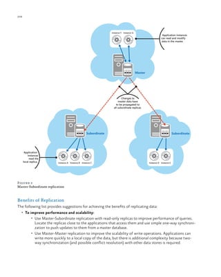 208

ch a pter one

Instance F Instance G

Application instances
can read and modify
data in the master.

Master

Changes to
master data have
to be propagated to
all subordinate replicas.

Subordinate

Application
instances
read the
local replica.

Instance A Instance B Instance C

Subordinate

Instance D Instance E

Figure 2
Master-Subordinate replication

Benefits of Replication
The following list provides suggestions for achieving the benefits of replicating data:
•	 To improve performance and scalability:
•	 Use Master-Subordinate replication with read-only replicas to improve performance of queries.

Locate the replicas close to the applications that access them and use simple one-way synchronization to push updates to them from a master database.
•	 Use Master-Master replication to improve the scalability of write operations. Applications can
write more quickly to a local copy of the data, but there is additional complexity because twoway synchronization (and possible conflict resolution) with other data stores is required.

 