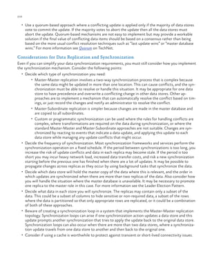 210

ch a pter one

•	 Use a quorum-based approach where a conflicting update is applied only if the majority of data stores

vote to commit the update. If the majority votes to abort the update then all the data stores must
abort the update. Quorum-based mechanisms are not easy to implement but may provide a workable
solution if the final value of conflicting data items should be based on a consensus rather than being
based on the more usual conflict resolution techniques such as “last update wins” or “master database
wins.” For more information see Quorum on TechNet.

Considerations for Data Replication and Synchronization
Even if you can simplify your data synchronization requirements, you must still consider how you implement
the synchronization mechanism. Consider the following points:
•	 Decide which type of synchronization you need:
•	 Master-Master replication involves a two-way synchronization process that is complex because

•	

•	

•	

•	

•	

the same data might be updated in more than one location. This can cause conflicts, and the synchronization must be able to resolve or handle this situation. It may be appropriate for one data
store to have precedence and overwrite a conflicting change in other data stores. Other approaches are to implement a mechanism that can automatically resolve the conflict based on timings, or just record the changes and notify an administrator to resolve the conflict.
•	 Master-Subordinate replication is simpler because changes are made in the master database and
are copied to all subordinates.
•	 Custom or programmatic synchronization can be used where the rules for handling conflicts are
complex, where transformations are required on the data during synchronization, or where the
standard Master-Master and Master-Subordinate approaches are not suitable. Changes are synchronized by reacting to events that indicate a data update, and applying this update to each
data store while managing any update conflicts that might occur.
Decide the frequency of synchronization. Most synchronization frameworks and services perform the
synchronization operation on a fixed schedule. If the period between synchronizations is too long, you
increase the risk of update conflicts and data in each replica may become stale. If the period is too
short you may incur heavy network load, increased data transfer costs, and risk a new synchronization
starting before the previous one has finished when there are a lot of updates. It may be possible to
propagate changes across replicas as they occur by using background tasks that synchronize the data.
Decide which data store will hold the master copy of the data where this is relevant, and the order in
which updates are synchronized when there are more than two replicas of the data. Also consider how
you will handle the situation where the master database is unavailable. It may be necessary to promote
one replica to the master role in this case. For more information see the Leader Election Pattern.
Decide what data in each store you will synchronize. The replicas may contain only a subset of the
data. This could be a subset of columns to hide sensitive or non-required data, a subset of the rows
where the data is partitioned so that only appropriate rows are replicated, or it could be a combination
of both of these approaches.
Beware of creating a synchronization loop in a system that implements the Master-Master replication
topology. Synchronization loops can arise if one synchronization action updates a data store and this
update prompts another synchronization that tries to apply the update back to the original data store.
Synchronization loops can also occur when there are more than two data stores, where a synchronization update travels from one data store to another and then back to the original one.
Consider if using a cache is worthwhile to protect against transient or short-lived connectivity issues.

 