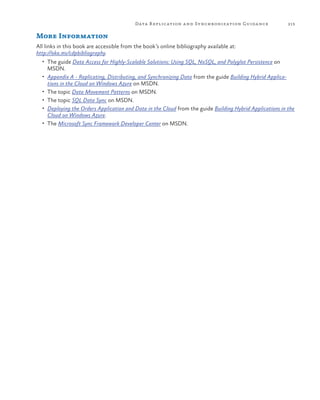 Data R eplication a nd Synchronization Guida nce

213

More Information
All links in this book are accessible from the book’s online bibliography available at:
http://aka.ms/cdpbibliography.
•	 The guide Data Access for Highly-Scalable Solutions: Using SQL, NoSQL, and Polyglot Persistence on

MSDN.

•	 Appendix A - Replicating, Distributing, and Synchronizing Data from the guide Building Hybrid Applica-

tions in the Cloud on Windows Azure on MSDN.

•	 The topic Data Movement Patterns on MSDN.
•	 The topic SQL Data Sync on MSDN.
•	 Deploying the Orders Application and Data in the Cloud from the guide Building Hybrid Applications in the

Cloud on Windows Azure.

•	 The Microsoft Sync Framework Developer Center on MSDN.

 