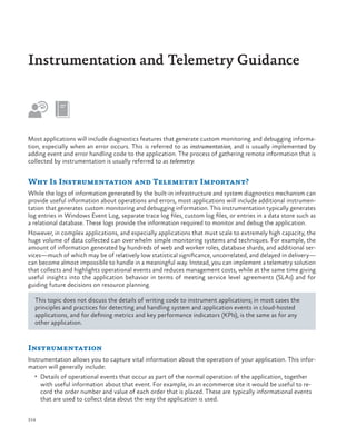 Instrumentation and Telemetry Guidance

Most applications will include diagnostics features that generate custom monitoring and debugging information, especially when an error occurs. This is referred to as instrumentation, and is usually implemented by
adding event and error handling code to the application. The process of gathering remote information that is
collected by instrumentation is usually referred to as telemetry.

Why Is Instrumentation and Telemetry Important?
While the logs of information generated by the built-in infrastructure and system diagnostics mechanism can
provide useful information about operations and errors, most applications will include additional instrumentation that generates custom monitoring and debugging information. This instrumentation typically generates
log entries in Windows Event Log, separate trace log files, custom log files, or entries in a data store such as
a relational database. These logs provide the information required to monitor and debug the application.
However, in complex applications, and especially applications that must scale to extremely high capacity, the
huge volume of data collected can overwhelm simple monitoring systems and techniques. For example, the
amount of information generated by hundreds of web and worker roles, database shards, and additional services—much of which may be of relatively low statistical significance, uncorrelated, and delayed in delivery—
can become almost impossible to handle in a meaningful way. Instead, you can implement a telemetry solution
that collects and highlights operational events and reduces management costs, while at the same time giving
useful insights into the application behavior in terms of meeting service level agreements (SLAs) and for
guiding future decisions on resource planning.
This topic does not discuss the details of writing code to instrument applications; in most cases the
principles and practices for detecting and handling system and application events in cloud-hosted
applications, and for defining metrics and key performance indicators (KPIs), is the same as for any
other application.

Instrumentation
Instrumentation allows you to capture vital information about the operation of your application. This information will generally include:
•	 Details of operational events that occur as part of the normal operation of the application, together

with useful information about that event. For example, in an ecommerce site it would be useful to record the order number and value of each order that is placed. These are typically informational events
that are used to collect data about the way the application is used.

214

 