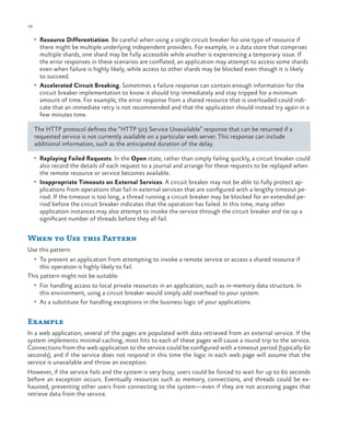18

ch a pter one

•	 Resource Differentiation. Be careful when using a single circuit breaker for one type of resource if

there might be multiple underlying independent providers. For example, in a data store that comprises
multiple shards, one shard may be fully accessible while another is experiencing a temporary issue. If
the error responses in these scenarios are conflated, an application may attempt to access some shards
even when failure is highly likely, while access to other shards may be blocked even though it is likely
to succeed.
•	 Accelerated Circuit Breaking. Sometimes a failure response can contain enough information for the
circuit breaker implementation to know it should trip immediately and stay tripped for a minimum
amount of time. For example, the error response from a shared resource that is overloaded could indicate that an immediate retry is not recommended and that the application should instead try again in a
few minutes time.
The HTTP protocol defines the “HTTP 503 Service Unavailable” response that can be returned if a
requested service is not currently available on a particular web server. This response can include
additional information, such as the anticipated duration of the delay.
•	 Replaying Failed Requests. In the Open state, rather than simply failing quickly, a circuit breaker could

also record the details of each request to a journal and arrange for these requests to be replayed when
the remote resource or service becomes available.
•	 Inappropriate Timeouts on External Services. A circuit breaker may not be able to fully protect applications from operations that fail in external services that are configured with a lengthy timeout period. If the timeout is too long, a thread running a circuit breaker may be blocked for an extended period before the circuit breaker indicates that the operation has failed. In this time, many other
application instances may also attempt to invoke the service through the circuit breaker and tie up a
significant number of threads before they all fail.

When to Use this Pattern
Use this pattern:
•	 To prevent an application from attempting to invoke a remote service or access a shared resource if

this operation is highly likely to fail.
This pattern might not be suitable:

•	 For handling access to local private resources in an application, such as in-memory data structure. In

this environment, using a circuit breaker would simply add overhead to your system.

•	 As a substitute for handling exceptions in the business logic of your applications.

Example
In a web application, several of the pages are populated with data retrieved from an external service. If the
system implements minimal caching, most hits to each of these pages will cause a round trip to the service.
Connections from the web application to the service could be configured with a timeout period (typically 60
seconds), and if the service does not respond in this time the logic in each web page will assume that the
service is unavailable and throw an exception.
However, if the service fails and the system is very busy, users could be forced to wait for up to 60 seconds
before an exception occurs. Eventually resources such as memory, connections, and threads could be exhausted, preventing other users from connecting to the system—even if they are not accessing pages that
retrieve data from the service.

 