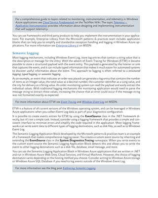 216

ch a pter one

For a comprehensive guide to topics related to monitoring, instrumentation, and telemetry in Windows
Azure applications see Cloud Service Fundamentals on the TechNet Wiki. The topic Telemetry –
Application Instrumentation provides information about designing and implementing instrumentation
that will support telemetry.
You can use frameworks and third party products to help you implement the instrumentation in your applications. For example, Enterprise Library from the Microsoft patterns & practices team includes application
blocks that can help you to simplify and standardize exception handling and logging in Windows Azure applications. For more information see Enterprise Library 6 on MSDN.

Semantic Logging
Most logging mechanisms, including Windows Event Log, store log entries that contain a string value that is
the description or message for the entry. With the advent of Event Tracing for Windows (ETW) it became
possible to store a structured payload with the event entry. This payload is generated by the listener or sink
that captures the event, and it can include typed information that makes it much easier for automated systems
to discover useful information about the event. This approach to logging is often referred to a structured
logging, typed logging, or semantic logging.
As an example, an event that indicates an order was placed can generate a log entry that contains the number
of items as an Integer value, the total value as a decimal number, the customer identifier as a Long value, and
the city for delivery as a String value. An order monitoring system can read the payload and easily extract the
individual values. With traditional logging mechanisms the monitoring application would need to parse the
message string to extract these values, increasing the chance that an error could occur if the message string
was not formatted exactly as expected.
For more information about ETW see Event Tracing and Windows Event Log on MSDN.
ETW is a feature of all current versions of the Windows operating system, and can be leveraged in Windows
Azure applications when you collect Event Log data as part of your diagnostics configuration.
It is possible to create events entries for ETW by using the EventSource class in the .NET framework directly, but it’s not a simple task. Instead, consider using a logging framework that provides a simple and consistent interface to minimize errors and simplify the code required in the application. Most logging frameworks can write event data to different types of logging destinations, such as disk files, as well as to Windows
Event Log.
The Semantic Logging Application Block developed by the Microsoft patterns & practices team is an example
of a framework that makes comprehensive logging easier. You create a custom event source by inheriting and
extending the EventSource class in the System.Diagnostics.Tracing namespace. When you write events to
the custom event source the Semantic Logging Application Block detects this and allows you to write the
event to other logging destinations such as a disk file, database, email message, and more.
You can use the Semantic Logging Application Block in Windows Azure applications that are written in .NET
and run in Windows Azure Web Sites, Cloud Services, and Virtual Machines. However, the choice of logging
destination varies depending on the hosting method you choose. Consider writing to Windows Azure storage
or Windows Azure SQL Database if you need to log events outside of the Windows Event Log.
For more information see the blog post Embracing Semantic Logging.

 