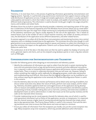 Instrumentation a nd Telemetry Guida nce

217

Telemetry
Telemetry, in its most basic form, is the process of gathering information generated by instrumentation and
logging systems. Typically, it is performed using asynchronous mechanisms that support massive scaling and
wide distribution of application services. In large and complex applications, information is usually captured in
a data pipeline and stored in a form that makes it easier to analyze, and capable of presenting information at
different levels of granularity. This information is used to discover trends, gain insights into usage and performance, and to detect and isolate faults.
Windows Azure has no built-in system that directly provides a telemetry and reporting system of this type,
but a combination of the features exposed by all of the Windows Azure services allows you to create telemetry mechanisms that span the range from simple monitoring to comprehensive dashboards. The complexity
of the telemetry mechanism you require usually depends on the size of the application. This is based on
several factors such as the number of role or virtual machine instances, the number of ancillary services it
uses, the distribution of the application across different datacenters, and other related factors.
A common approach is to collect all of the data from instrumentation and monitoring functions into a central
repository such as a database located close to the application. This minimizes the write time, though it is still
good practice to use asynchronous techniques based on queues and listeners to collect this information in a
way that minimizes the impact on the application. Patterns such as Queue-based Load Leveling and Priority
Queue are useful here.
The combination of all of the data in the data store can then be used to update live displays of activity and
errors, generate reports and charts, and can be analyzed using database queries or even a big data solution
such as HDInsight.

Considerations for Instrumentation and Telemetry
Consider the following points when designing an instrumentation and telemetry system:
•	 Identify the combination of information you need to collect from the built-in system monitoring fea-

tures and instrumentation (such as logs and performance counters), and what additional instrumentation is required in order to comprehensively measure application performance, monitor availability, and
isolate faults. There is no point in collecting information that you will never use. However, failing to
collect something that might be useful, especially for debugging purposes, could make maintenance
and troubleshooting more difficult. Also ensure that the logging configuration can be modified at runtime without requiring the application to be restarted; the Runtime Reconfiguration Pattern is useful
in this scenario.
•	 Use the telemetry data not only to monitor performance and to obtain early warning of problems, but
also to isolate issues that arise, detect the nature of faults, perform root cause analysis, and for metering. Telemetry should be applied to both test and staged versions of the application during development to measure and validate performance, and to ensure that instrumentation and telemetry systems
are operating correctly. Consider making data such as real-time, summary, and trend views available to
development teams as well as administrators in order that issues can be more quickly resolved, and the
code can be improved where necessary.
•	 Consider implementing two (or more) separate channels for telemetry data, one of which is used for
vital operational information such as failure of the application, services, or components. It is important
that this channel receives a higher level of monitoring and alerting than channels that simply record
day-to-day operational data. The Priority Queue Pattern is useful in this scenario. Fine tune the alerting mechanism over time to ensure that false alarms and noise are kept to a minimum.
•	 Ensure you collect all information from the exceptions you handle, not just the current exception message. Many exceptions wrap inner exceptions, which may provide additional useful information.

 