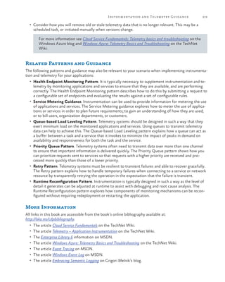 Instrumentation a nd Telemetry Guida nce

219

•	 Consider how you will remove old or stale telemetry data that is no longer relevant. This may be a

scheduled task, or initiated manually when versions change.

For more information see Cloud Service Fundamentals: Telemetry basics and troubleshooting on the
Windows Azure blog and Windows Azure: Telemetry Basics and Troubleshooting on the TechNet
Wiki.

Related Patterns and Guidance
The following patterns and guidance may also be relevant to your scenario when implementing instrumentation and telemetry for your applications:
•	 Health Endpoint Monitoring Pattern. It is typically necessary to supplement instrumentation and te-

•	

•	

•	

•	

•	

lemetry by monitoring applications and services to ensure that they are available, and are performing
correctly. The Health Endpoint Monitoring pattern describes how to do this by submitting a request to
a configurable set of endpoints and evaluating the results against a set of configurable rules.
Service Metering Guidance. Instrumentation can be used to provide information for metering the use
of applications and services. The Service Metering guidance explores how to meter the use of applications or services in order to plan future requirements; to gain an understanding of how they are used;
or to bill users, organization departments, or customers.
Queue-based Load Leveling Pattern. Telemetry systems should be designed in such a way that they
exert minimum load on the monitored applications and services. Using queues to transmit telemetry
data can help to achieve this. The Queue-based Load Leveling pattern explains how a queue can act as
a buffer between a task and a service that it invokes to minimize the impact of peaks in demand on
availability and responsiveness for both the task and the service.
Priority Queue Pattern. Telemetry systems often need to transmit data over more than one channel
to ensure that important information is delivered quickly. The Priority Queue pattern shows how you
can prioritize requests sent to services so that requests with a higher priority are received and processed more quickly than those of a lower priority.
Retry Pattern. Telemetry systems must be resilient to transient failures and able to recover gracefully.
The Retry pattern explains how to handle temporary failures when connecting to a service or network
resource by transparently retrying the operation in the expectation that the failure is transient.
Runtime Reconfiguration Pattern. Instrumentation is typically designed in such a way as the level of
detail it generates can be adjusted at runtime to assist with debugging and root cause analysis. The
Runtime Reconfiguration pattern explores how components of monitoring mechanisms can be reconfigured without requiring redeployment or restarting the application.

More Information
All links in this book are accessible from the book’s online bibliography available at:
http://aka.ms/cdpbibliography.
•	 The article Cloud Service Fundamentals on the TechNet Wiki.
•	 The article Telemetry – Application Instrumentation on the TechNet Wiki.
•	 The Enterprise Library 6 information on MSDN.
•	 The article Windows Azure: Telemetry Basics and Troubleshooting on the TechNet Wiki.
•	 The article Event Tracing on MSDN.
•	 The article Windows Event Log on MSDN.
•	 The article Embracing Semantic Logging on Grigori Melnik’s blog.

 