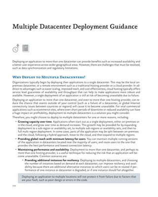 Multiple Datacenter Deployment Guidance

Deploying an application to more than one datacenter can provide benefits such as increased availability and
a better user experience across wider geographical areas. However, there are challenges that must be resolved,
such as data synchronization and regulatory limitations.

Why Deploy to Multiple Datacenters?
Organizations typically begin by deploying their applications to a single datacenter. This may be the local onpremises datacenter, or a remote environment such as a traditional hosting provider or a cloud provider. In addition to advantages such as easier scaling, improved reach, and cost effectiveness, cloud hosting typically offers
service level guarantees of availability and throughput that can help to make applications more robust and
available. However, a single deployment of an application is still at risk of becoming unavailable due to failure.
Deploying an application to more than one datacenter, and even to more than one hosting provider, can reduce the chance that events outside of your control (such as a failure of a datacenter, or global Internet
connectivity issues between countries or regions) will cause it to become unavailable. For vital commercial
applications such as ecommerce sites, where even short periods of downtime or reduced availability can have
a huge impact on profitability, deployment to multiple datacenters is a solution you might consider.
Therefore, you might choose to deploy to multiple datacenters for one or more reasons, including:
•	 Growing capacity over time. Applications often start out as a single deployment, either on-premises or

in the cloud, and grow over time as demand increases. This growth may be provided for by expanding
deployment to a sub-region or availability set, to multiple sub-regions or availability sets, and then to
full multi-region deployment. In some cases, parts of the application may be split between on-premises
and the cloud, following a hybrid approach, move to the cloud, and then expand to multiple regions.
•	 Providing global reach with minimum latency for users. You can maintain multiple running versions
of the application in datacenters located near the majority of users, and route users to the one that
provides the best performance and lowest connection latency.
•	 Maintaining performance and availability. Deployment to more than one datacenter, and perhaps to
more than one hosting provider, is a useful technique for reducing the risk that an application will become unavailable. Common scenarios are:
•	 Providing additional instances for resiliency. Deploying to multiple datacenters, and choosing
the number of instances based on demand at each datacenter, can improve resiliency and availability because there are additional alternative instances to which users can be re-routed if performance of one instance or datacenter is degraded, or if one instance should fail altogether.
Deploying an application to multiple locations will not protect it from failure due to factors that
are your fault, such as poor design or errors in the code.
220

 
