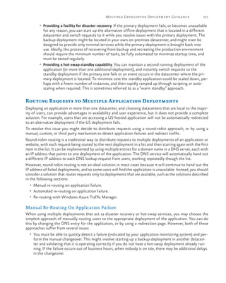 Multiple Datacenter Deployment Guida nce

221

•	 Providing a facility for disaster recovery. If the primary deployment fails, or becomes unavailable

for any reason, you can start up the alternative offline deployment that is located in a different
datacenter and switch requests to it while you resolve issues with the primary deployment. The
backup deployment might be located in your own on-premises datacenter, and might even be
designed to provide only minimal services while the primary deployment is brought back into
use. Ideally, the process of recovering from backup and recreating the production environment
should require the minimum number of tasks, be fully automated to minimize startup time, and
must be tested regularly.
•	 Providing a hot-swap standby capability. You can maintain a second running deployment of the
application (or more than one additional deployment), and instantly switch requests to the
standby deployment if the primary one fails or an event occurs in the datacenter where the primary deployment is located. To minimize cost the standby application could be scaled down, perhaps with a fewer number of instances, and then rapidly ramped up through scripting or autoscaling when required. This is sometimes referred to as a “warm standby” approach.

Routing Requests to Multiple Application Deployments
Deploying an application in more than one datacenter, and choosing datacenters that are local to the majority of users, can provide advantages in availability and user experience, but it does not provide a complete
solution. For example, users that are accessing a US-hosted application will not be automatically redirected
to an alternative deployment if the US deployment fails.
To resolve this issue you might decide to distribute requests using a round-robin approach, or by using a
manual, custom, or third party mechanism to detect application failures and redirect traffic.
Round-robin routing is a traditional way to distribute requests to multiple deployments of an application or
website, with each request being routed to the next deployment in a list and then starting again with the first
item in the list. It can be implemented by using multiple entries for a domain name in a DNS server, each with
an IP address that points to one deployment of the application. The DNS service will automatically hand out
a different IP address to each DNS lookup request from users, working repeatedly though the list.
However, round robin routing is not an ideal solution in most cases because it will continue to hand out the
IP address of failed deployments, and so some users will find the application is unavailable. Instead, you should
consider a solution that routes requests only to deployments that are available, such as the solutions described
in the following sections:
•	 Manual re-routing on application failure.
•	 Automated re-routing on application failure.
•	 Re-routing with Windows Azure Traffic Manager.

Manual Re-Routing On Application Failure
When using multiple deployments that act as disaster recovery or hot-swap services, you may choose the
simplest approach of manually routing users to the appropriate deployment of the application. You can do
this by changing the DNS entry for the application, or by using a redirection page. However, both of these
approaches suffer from several issues:
•	 You must be able to quickly detect a failure (indicated by your application monitoring system) and per-

form the manual changeover. This might involve starting up a backup deployment in another datacenter and validating that it is operating correctly if you do not have a hot-swap deployment already running. If the failure occurs out of business hours, when nobody is on site, there may be additional delays
in the changeover.

 