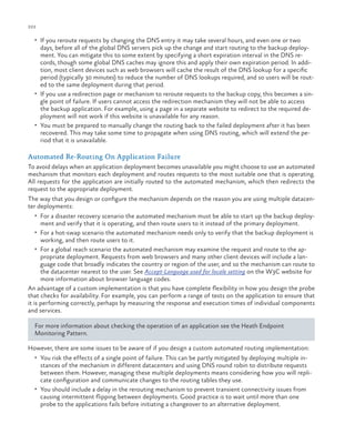 222

ch a pter one

•	 If you reroute requests by changing the DNS entry it may take several hours, and even one or two

days, before all of the global DNS servers pick up the change and start routing to the backup deployment. You can mitigate this to some extent by specifying a short expiration interval in the DNS records, though some global DNS caches may ignore this and apply their own expiration period. In addition, most client devices such as web browsers will cache the result of the DNS lookup for a specific
period (typically 30 minutes) to reduce the number of DNS lookups required, and so users will be routed to the same deployment during that period.
•	 If you use a redirection page or mechanism to reroute requests to the backup copy, this becomes a single point of failure. If users cannot access the redirection mechanism they will not be able to access
the backup application. For example, using a page in a separate website to redirect to the required deployment will not work if this website is unavailable for any reason.
•	 You must be prepared to manually change the routing back to the failed deployment after it has been
recovered. This may take some time to propagate when using DNS routing, which will extend the period that it is unavailable.

Automated Re-Routing On Application Failure
To avoid delays when an application deployment becomes unavailable you might choose to use an automated
mechanism that monitors each deployment and routes requests to the most suitable one that is operating.
All requests for the application are initially routed to the automated mechanism, which then redirects the
request to the appropriate deployment.
The way that you design or configure the mechanism depends on the reason you are using multiple datacenter deployments:
•	 For a disaster recovery scenario the automated mechanism must be able to start up the backup deploy-

ment and verify that it is operating, and then route users to it instead of the primary deployment.

•	 For a hot-swap scenario the automated mechanism needs only to verify that the backup deployment is

working, and then route users to it.

•	 For a global reach scenario the automated mechanism may examine the request and route to the ap-

propriate deployment. Requests from web browsers and many other client devices will include a language code that broadly indicates the country or region of the user, and so the mechanism can route to
the datacenter nearest to the user. See Accept-Language used for locale setting on the W3C website for
more information about browser language codes.
An advantage of a custom implementation is that you have complete flexibility in how you design the probe
that checks for availability. For example, you can perform a range of tests on the application to ensure that
it is performing correctly, perhaps by measuring the response and execution times of individual components
and services.
For more information about checking the operation of an application see the Heath Endpoint
Monitoring Pattern.
However, there are some issues to be aware of if you design a custom automated routing implementation:
•	 You risk the effects of a single point of failure. This can be partly mitigated by deploying multiple in-

stances of the mechanism in different datacenters and using DNS round robin to distribute requests
between them. However, managing these multiple deployments means considering how you will replicate configuration and communicate changes to the routing tables they use.
•	 You should include a delay in the rerouting mechanism to prevent transient connectivity issues from
causing intermittent flipping between deployments. Good practice is to wait until more than one
probe to the applications fails before initiating a changeover to an alternative deployment.

 