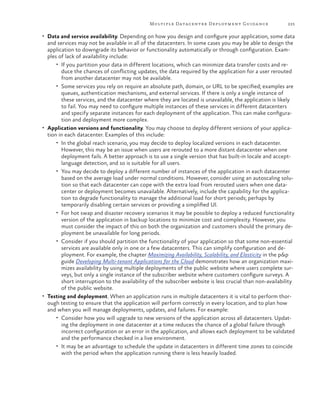 Multiple Datacenter Deployment Guida nce

225

•	 Data and service availability. Depending on how you design and configure your application, some data

and services may not be available in all of the datacenters. In some cases you may be able to design the
application to downgrade its behavior or functionality automatically or through configuration. Examples of lack of availability include:
•	 If you partition your data in different locations, which can minimize data transfer costs and reduce the chances of conflicting updates, the data required by the application for a user rerouted
from another datacenter may not be available.
•	 Some services you rely on require an absolute path, domain, or URL to be specified; examples are
queues, authentication mechanisms, and external services. If there is only a single instance of
these services, and the datacenter where they are located is unavailable, the application is likely
to fail. You may need to configure multiple instances of these services in different datacenters
and specify separate instances for each deployment of the application. This can make configuration and deployment more complex.
•	 Application versions and functionality. You may choose to deploy different versions of your application in each datacenter. Examples of this include:
•	 In the global reach scenario, you may decide to deploy localized versions in each datacenter.
However, this may be an issue when users are rerouted to a more distant datacenter when one
deployment fails. A better approach is to use a single version that has built-in locale and acceptlanguage detection, and so is suitable for all users.
•	 You may decide to deploy a different number of instances of the application in each datacenter
based on the average load under normal conditions. However, consider using an autoscaling solution so that each datacenter can cope with the extra load from rerouted users when one datacenter or deployment becomes unavailable. Alternatively, include the capability for the application to degrade functionality to manage the additional load for short periods; perhaps by
temporarily disabling certain services or providing a simplified UI.
•	 For hot swap and disaster recovery scenarios it may be possible to deploy a reduced functionality
version of the application in backup locations to minimize cost and complexity. However, you
must consider the impact of this on both the organization and customers should the primary deployment be unavailable for long periods.
•	 Consider if you should partition the functionality of your application so that some non-essential
services are available only in one or a few datacenters. This can simplify configuration and deployment. For example, the chapter Maximizing Availability, Scalability, and Elasticity in the p&p
guide Developing Multi-tenant Applications for the Cloud demonstrates how an organization maximizes availability by using multiple deployments of the public website where users complete surveys, but only a single instance of the subscriber website where customers configure surveys. A
short interruption to the availability of the subscriber website is less crucial than non-availability
of the public website.
•	 Testing and deployment. When an application runs in multiple datacenters it is vital to perform thorough testing to ensure that the application will perform correctly in every location, and to plan how
and when you will manage deployments, updates, and failures. For example:
•	 Consider how you will upgrade to new versions of the application across all datacenters. Updating the deployment in one datacenter at a time reduces the chance of a global failure through
incorrect configuration or an error in the application, and allows each deployment to be validated
and the performance checked in a live environment.
•	 It may be an advantage to schedule the update in datacenters in different time zones to coincide
with the period when the application running there is less heavily loaded.

 