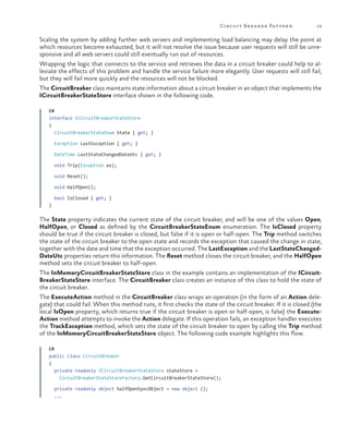 Circuit Br ea ker Patter n

19

Scaling the system by adding further web servers and implementing load balancing may delay the point at
which resources become exhausted, but it will not resolve the issue because user requests will still be unresponsive and all web servers could still eventually run out of resources.
Wrapping the logic that connects to the service and retrieves the data in a circuit breaker could help to alleviate the effects of this problem and handle the service failure more elegantly. User requests will still fail,
but they will fail more quickly and the resources will not be blocked.
The CircuitBreaker class maintains state information about a circuit breaker in an object that implements the
ICircuitBreakerStateStore interface shown in the following code.
C#
interface ICircuitBreakerStateStore
{
CircuitBreakerStateEnum State { get; }
Exception LastException { get; }
DateTime LastStateChangedDateUtc { get; }
void Trip(Exception ex);
void Reset();
void HalfOpen();
bool IsClosed { get; }
}

The State property indicates the current state of the circuit breaker, and will be one of the values Open,
HalfOpen, or Closed as defined by the CircuitBreakerStateEnum enumeration. The IsClosed property
should be true if the circuit breaker is closed, but false if it is open or half-open. The Trip method switches
the state of the circuit breaker to the open state and records the exception that caused the change in state,
together with the date and time that the exception occurred. The LastException and the LastStateChangedDateUtc properties return this information. The Reset method closes the circuit breaker, and the HalfOpen
method sets the circuit breaker to half-open.
The InMemoryCircuitBreakerStateStore class in the example contains an implementation of the ICircuitBreakerStateStore interface. The CircuitBreaker class creates an instance of this class to hold the state of
the circuit breaker.
The ExecuteAction method in the CircuitBreaker class wraps an operation (in the form of an Action delegate) that could fail. When this method runs, it first checks the state of the circuit breaker. If it is closed (the
local IsOpen property, which returns true if the circuit breaker is open or half-open, is false) the ExecuteAction method attempts to invoke the Action delegate. If this operation fails, an exception handler executes
the TrackException method, which sets the state of the circuit breaker to open by calling the Trip method
of the InMemoryCircuitBreakerStateStore object. The following code example highlights this flow.
C#
public class CircuitBreaker
{
private readonly ICircuitBreakerStateStore stateStore =
CircuitBreakerStateStoreFactory.GetCircuitBreakerStateStore();
private readonly object halfOpenSyncObject = new object ();
...

 