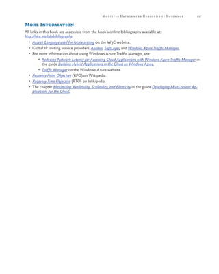 Multiple Datacenter Deployment Guida nce

227

More Information
All links in this book are accessible from the book’s online bibliography available at:
http://aka.ms/cdpbibliography.
•	 Accept-Language used for locale setting on the W3C website.
•	 Global IP routing service providers: Akamai, SoftLayer, and Windows Azure Traffic Manager.
•	 For more information about using Windows Azure Traffic Manager, see:
•	 Reducing Network Latency for Accessing Cloud Applications with Windows Azure Traffic Manager in

the guide Building Hybrid Applications in the Cloud on Windows Azure.
•	 Traffic Manager on the Windows Azure website.
•	 Recovery Point Objective (RPO) on Wikipedia.
•	 Recovery Time Objective (RTO) on Wikipedia.
•	 The chapter Maximizing Availability, Scalability, and Elasticity in the guide Developing Multi-tenant Applications for the Cloud.

 
